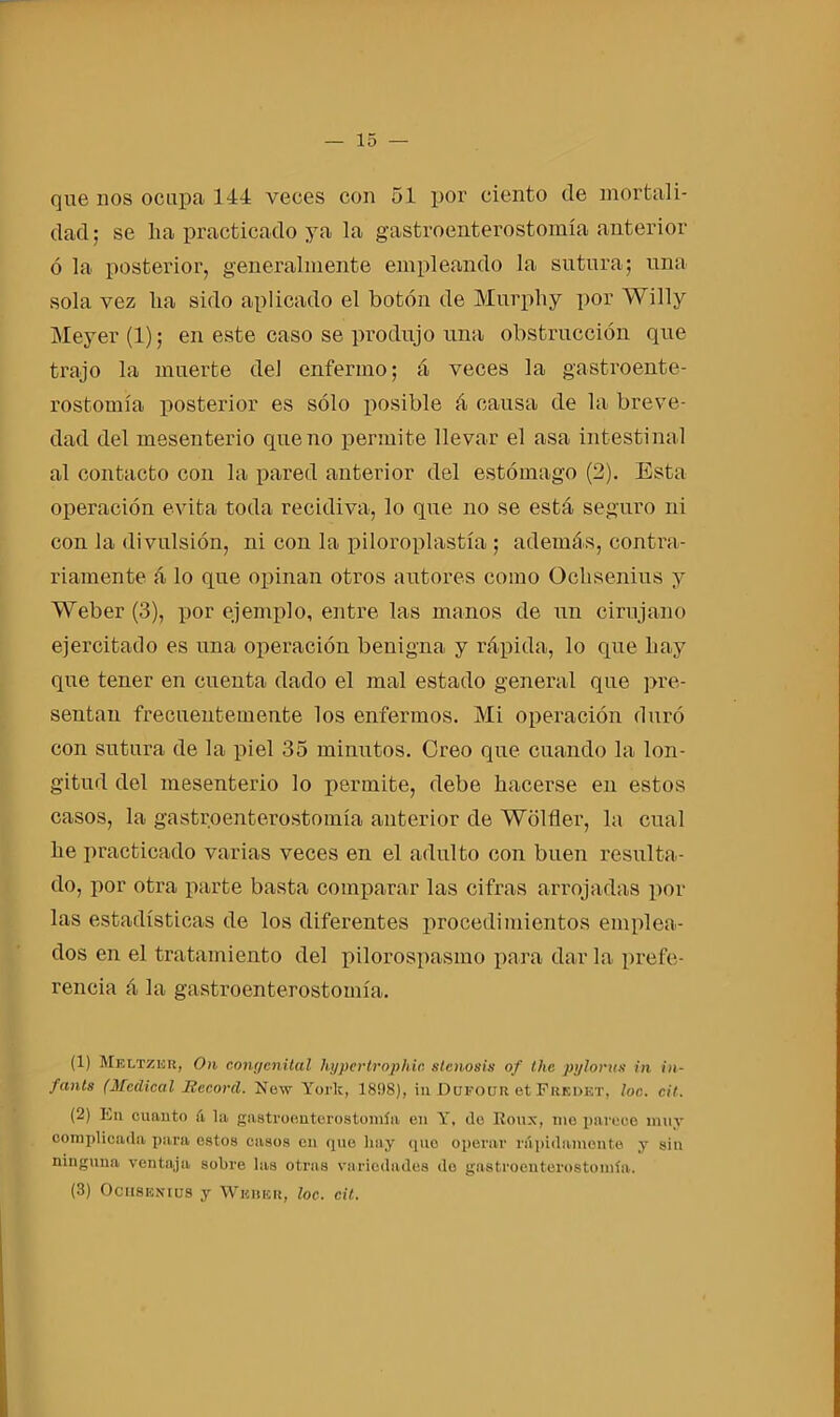 que nos ocupa 144 veces con 51 por ciento de mortali- dad ; se lia practicado ya la gastroenterostomía anterior ó la posterior, generalmente empleando la sutura; una sola vez lia sido aplicado el botón de Murpliy por Willy Meyer (1); en este caso se produjo una obstrucción que trajo la muerte del enfermo; á veces la gastroente- rostomía posterior es sólo posible á causa de la breve- dad del mesenterio que no permite llevar el asa intestinal al contacto con la pared anterior del estómago (2). Esta operación evita toda recidiva, lo que no se está seguro ni con la divulsión, ni con la piloroplastía ; además, contra- riamente á lo que opinan otros autores como Ochsenius y Weber (3), por ejemplo, entre las manos de un cirujano ejercitado es una operación benigna y rápida, lo que hay que tener en cuenta dado el mal estado general que pre- sentan frecuentemente los enfermos. Mi operación duró con sutura de la piel 35 minutos. Creo que cuando la lon- gitud del mesenterio lo permite, debe hacerse en estos casos, la gastroenterostomía anterior de Wólfler, la cual he practicado varias veces en el adulto con buen resulta- do, por otra parte basta comparar las cifras arrojadas pol- las estadísticas de los diferentes procedimientos emplea- dos en el tratamiento del pilorospasmo para dar la prefe- rencia á la gastroenterostomía. (1) Meltzbk, On congcnital hypcrtrophir. slcnosis of the pylorus in in- fants (Medical Record. New York, 18!)8), in Dufoiir et Fredkt, loe. cit. (2) Iin cuanto á la gastroenterostomía en Y, de Koux, me parece muy complicada para estos casos en que hay que operar ni pillamente y sin ninguna ventaja sobre las otras variedades do gastroenterostomía. (3) Ocusenius y Weber, loe. cit.