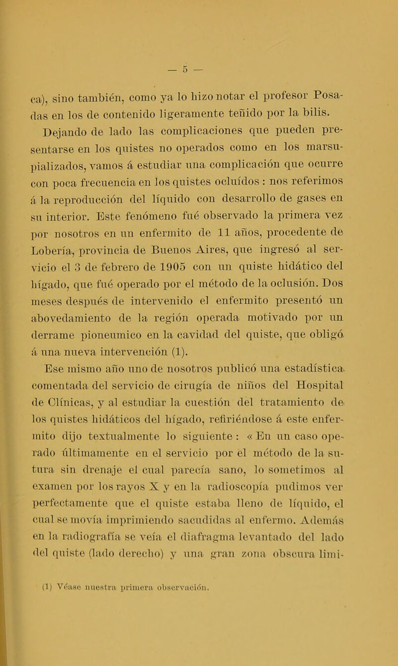 ca), sino también, como ya lo hizo notar el profesor Posa- das en los de contenido ligeramente teñido por la bilis. Dejando de lado las complicaciones que pueden pre- sentarse en los quistes no operados como en los marsu- pializados, vamos á estudiar una complicación que ocurre con poca frecuencia en los quistes ocluidos : nos referimos á la reproducción del líquido con desarrollo de gases en su interior. Este fenómeno fue observado la primera vez por nosotros en un enfermito de 11 años, procedente de Lobería, provincia de Buenos Aires, que ingresó al ser- vicio el 3 de febrero de 1905 con un quiste hidático del hígado, que fue operado por el método de la oclusión. Dos meses después de intervenido el enfermito presentó un abovedamiento de la región operada motivado por un derrame pioneumico en la cavidad del quiste, que obligó, á una nueva intervención (1). Ese mismo año uno de nosotros publicó una estadística- comentada del servicio de cirugía de niños del Hospital de Clínicas, y al estudiar la cuestión del tratamiento de los quistes hidáticos del hígado, refiriéndose á este enfer- mito dijo textualmente lo siguiente : « En un caso ope- rado últimamente en el servicio por el método de la su- tura sin drenaje el cual parecía sano, lo sometimos al examen por los rayos X y en la. radioscopia pudimos ver perfectamente que el quiste estaba lleno de líquido, el cual se movía imprimiendo sacudidas al enfermo. Además en la radiografía se veía el diafragma levantado del lado del quiste (lado derecho) y una gran zona obscura limi- (1) Véase nuestra primera observación.
