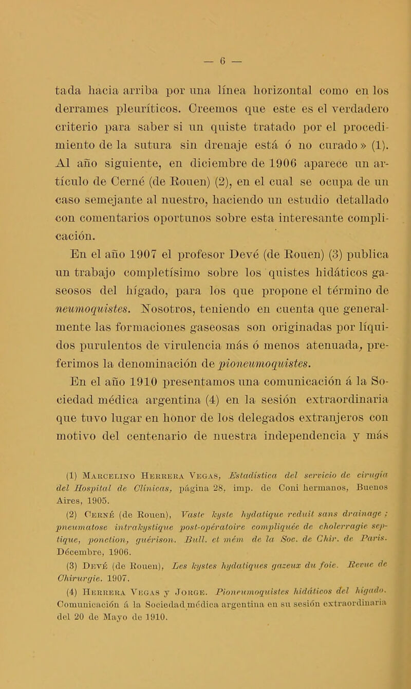 tacla hacia arriba por una línea horizontal como en los derrames pleuríticos. Creemos que este es el verdadero criterio para saber si un quiste tratado por el procedi- miento de la sutura sin drenaje está ó no curado» (1). Al año siguiente, en diciembre de 1906 aparece un ar- tículo de Cerné (de Eouen) (2), en el cual se ocupa de un caso semejante al nuestro, haciendo un estudio detallado con comentarios oportunos sobre esta interesante compli- cación. En el año 1907 el profesor Devé (de Eouen) (3) publica un trabajo completísimo sobre los quistes hidáticos ga- seosos del hígado, para los que propone el término de neumoquistes. Nosotros, teniendo en cuenta que general- mente las formaciones gaseosas son originadas por líqui- dos purulentos de virulencia más ó menos atenuada, pre- ferimos la denominación dejiioneumo quistes. En el ano 1910 presentamos una comunicación á la So- ciedad médica argentina (4) en la sesión extraordinaria que tuvo lugar en honor de los delegados extranjeros con motivo del centenario de nuestra independencia y más (1) Marcelino Herrera Vegas, .Estadística del servicio de cirugía del Hospital de Clínicas, página 28, imp. de Coni hermanos, Buenos Aires, 1905. (2) Cerné (de Rouen), Vaste leysle hydatiquc reduit sans drainage ; pneum atóse intraJeyStique post-opératoire compliquéc de cholcrragie scj>- tique, ponction, guérison. Bull. el mém de la Soc. de Chir. de París. Dócembro, 1906. (3) Devé (de Rouen), Les leystes hydatiques gazcux du foic. Reme de Ohirurgie. 1907. (4) Herrera Vegas y Jorge. Pionrumoquistes hidáticos del hígado. Comunicación á la Sociedad médica argentina en su sesión extraordinaria del 20 de Mayo de 1910.