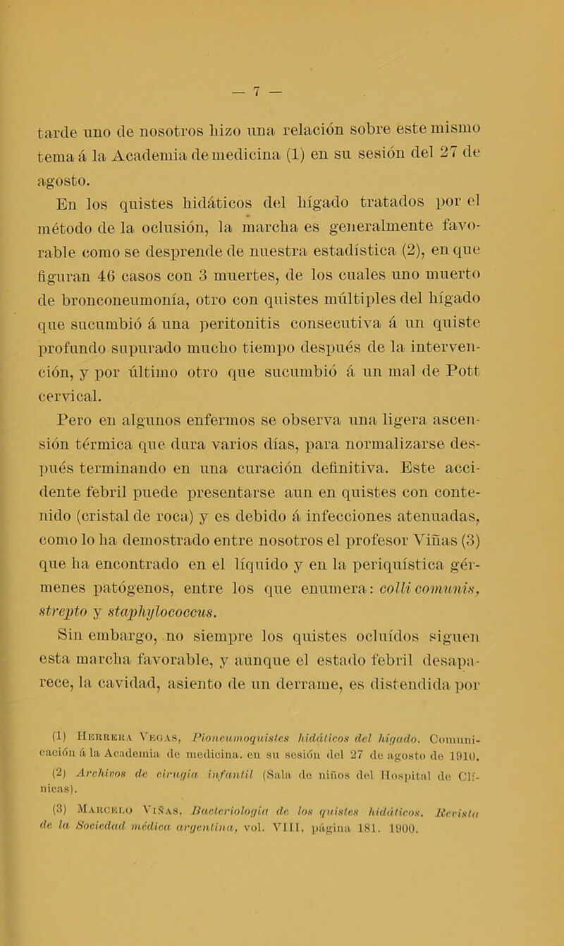 tarde uno de nosotros hizo una relación sobre este mismo ternaá la Academia de medicina (1) en su sesión del 27 de agosto. En los quistes hidáticos del hígado tratados por el método de la oclusión, la marcha es generalmente favo- rable como se desprende de nuestra estadística (2), en que figuran 46 casos con 3 muertes, de los cuales uno muerto de bronconeumonía, otro con quistes múltiples del hígado que sucumbió á una peritonitis consecutiva á un quiste profundo supurado mucho tiempo después de la interven- ción, y por último otro que sucumbió ú un mal de Pott cervical. Pero en algunos enfermos se observa una ligera ascen- sión térmica que dura varios días, para normalizarse des- pués terminando en una curación definitiva. Este acci- dente febril puede presentarse aun en quistes con conte- nido (cristal de roca) y es debido á infecciones atenuadas, como lo ha demostrado entre nosotros el profesor Viñas (3) que ha encontrado en el líquido y en la periquística gér- menes patógenos, entre los que enumera: colli comunis, st repto y staphylococcus. Sin embargo, no siempre los quistes ocluidos siguen esta marcha favorable, y aunque el estado febril desapa- rece, la cavidad, asiento de un derrame, es distendida por (1) Herrera Vegas, Pioncumoquistcs hidáticos del hígado. Comuni- cación íí la Academia do medicina, cu su sesión del 27 do agosto do 1910. (2) Archivos de cirugía infantil (Sala do niños del Hospital de Clí- nicas). (3) Marcelo Viñas, Bacteriología de los quistes hidáticos. liceísta de la Sociedad médica argentina, vol. VIII, página 181. 1900.