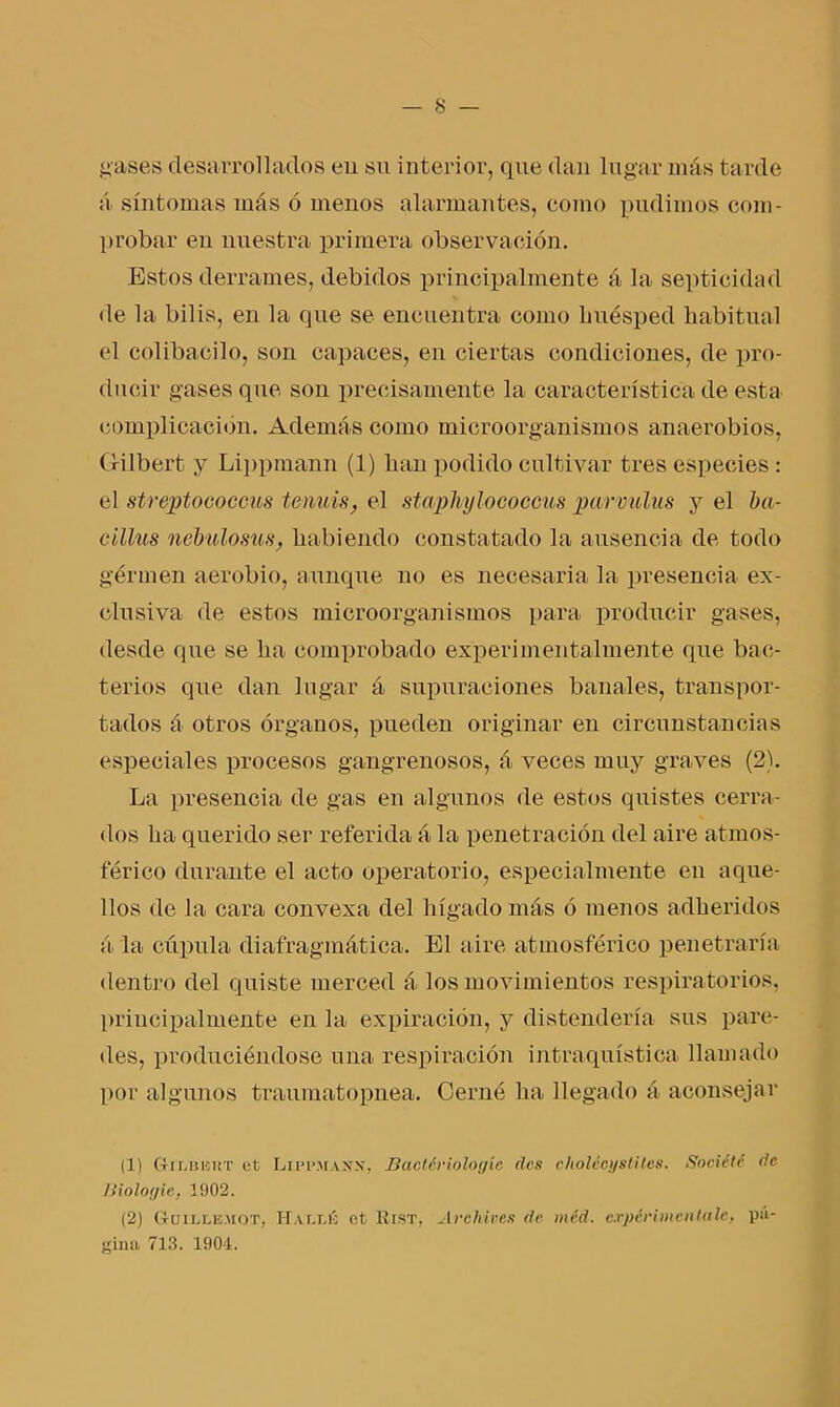 gases desarrollados en su interior, que dan lugar más tarde á síntomas más ó menos alarmantes, como pudimos com- probar en nuestra primera observación. Estos derrames, debidos principalmente á la septicidad de la bilis, en la que se encuentra como huésped habitual el colibacilo, son capaces, en ciertas condiciones, de pro- ducir gases que son precisamente la característica de esta complicación. Además como microorganismos anaerobios, Gilbert y Lippmann (1) han podido cultivar tres especies : el streptococcus tennis, el staphylococcus parvulus y el ba- cillus nebulosus, habiendo constatado la ausencia de todo germen aerobio, aunque no es necesaria la presencia ex- clusiva de estos microorganismos para producir gases, desde que se ha comprobado experimentalmente que bac- terios que dan lugar á supuraciones banales, transpor- tados á otros órganos, pueden originar en circunstancias especiales procesos gangrenosos, á veces muy graves (2). La presencia de gas en algunos de estos quistes cerra- dos ha querido ser referida á la penetración del aire atmos- férico durante el acto operatorio, especialmente en aque- llos de la cara convexa del hígado más ó menos adheridos á la cúpula diafragmática. El aire atmosférico penetraría dentro del quiste merced á los movimientos respiratorios, principalmente en la expiración, y distendería sus pare- des, produciéndose una respiración intraquística llamado por algunos traumatopnea. Cerne ha llegado á aconsejar (1) GtII.uicht et LipPMAjrsr, Bactériologíe des cholccys lites. So cié té de Ilioloyie, 1902. (2) G-üillemot, Hallé et Eist, Archives de. méd. experiméntale, pá- gina 713. 1904.