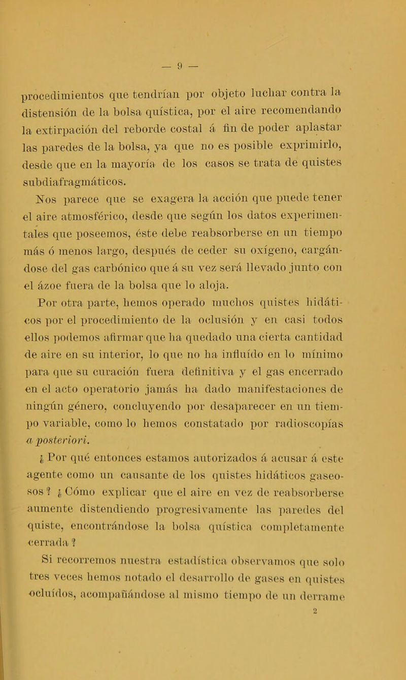 procedimientos que tendrían por objeto luchar contra la distensión de la bolsa quística, por el aire recomendando la extirpación del reborde costal á fin de poder aplastar las paredes de la bolsa, ya que no es posible exprimirlo, desde que en la mayoría de los casos se trata de quistes subdiafragmáticos. Nos parece que se exagera la acción que puede tener el aire atmosférico, desde que según los datos experimen- tales que poseemos, éste debe reabsorberse en un tiempo más ó menos largo, después de ceder su oxígeno, cargán- dose del gas carbónico que á su vez será llevado junto con el ázoe fuera de la bolsa que lo aloja. Por otra parte, hemos operado muchos quistes hidáti- cos por el procedimiento de la oclusión y en casi todos ellos podemos afirmar que ha quedado una cierta cantidad de aire en su interior, lo que no ha influido en lo mínimo para que su curación fuera definitiva y el gas encerrado en el acto operatorio jamás ha dado manifestaciones de ningún género, concluyendo por desaparecer en un tiem- po variable, como lo hemos constatado por radioscopias a posterior i. i Por qué entonces estamos autorizados á acusar á este agente como un cansante de los quistes hidáticos gaseo- sos'? ¿Cómo explicar que el aire en vez de reabsorberse aumente distendiendo progresivamente las paredes del quiste, encontrándose la bolsa quística completamente cerrada'? Si recorremos nuestra estadística observamos que solo tres veces hemos notado el desarrollo de gases en quistes ocluidos, acompañándose al mismo tiempo de un derrame 2