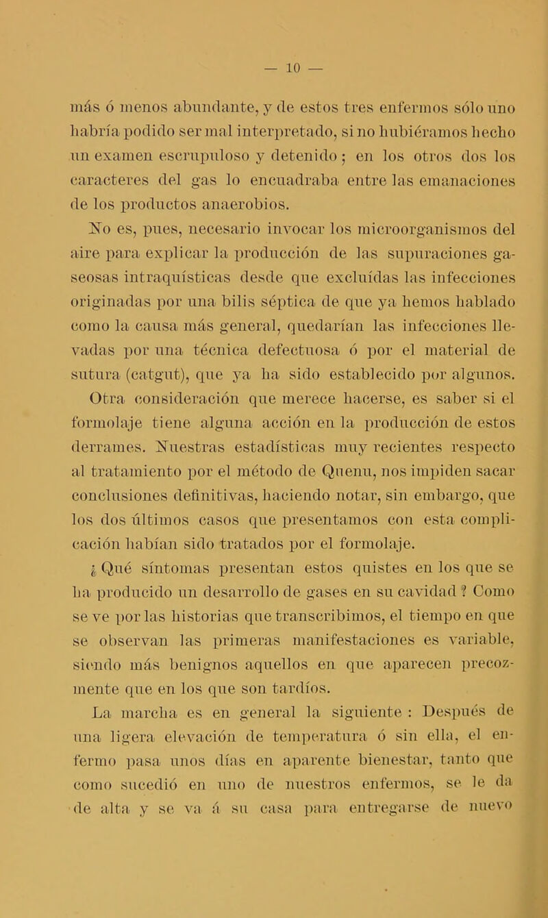 más ó menos abundante, y de estos tres enfermos sólo uno habría podido ser mal interpretado, si no hubiéramos hecho un examen escrupuloso y detenido; en los otros dos los caracteres del gas lo encuadraba entre las emanaciones de los productos anaerobios. ]STo es, pues, necesario invocar los microorganismos del aire para explicar la producción de las supuraciones ga- seosas intraquísticas desde que excluidas has infecciones originadas por una bilis séptica de que ya hemos hablado como la causa más general, quedarían las infecciones lle- vadas por una técnica defectuosa ó por el material de sutura (catgut), que ya ha sido establecido por algunos. Otra consideración que merece hacerse, es saber si el formohvje tiene alguna acción en la producción de estos derrames. Nuestras estadísticas muy recientes respecto al tratamiento por el método de Quenu, nos impiden sacar conclusiones definitivas, haciendo notar, sin embargo, que los dos últimos casos que presentamos con esta compli- cación habían sido tratados por el Cor mol aje. I Qué síntomas presentan estos quistes en los que se ha producido un desarrollo de gases en su cavidad ? Como se ve por las historias que transcribimos, el tiempo en que se observan las primeras manifestaciones es variable, siendo más benignos aquellos en que aparecen precoz- mente que en los que son tardíos. La marcha es en general la siguiente : Después de una ligera elevación de temperatura ó sin ella, el en- fermo pasa unos días en aparente bienestar, tanto que como sucedió en uno de nuestros enfermos, se le da de alta y se va á su casa para entregarse de nuevo