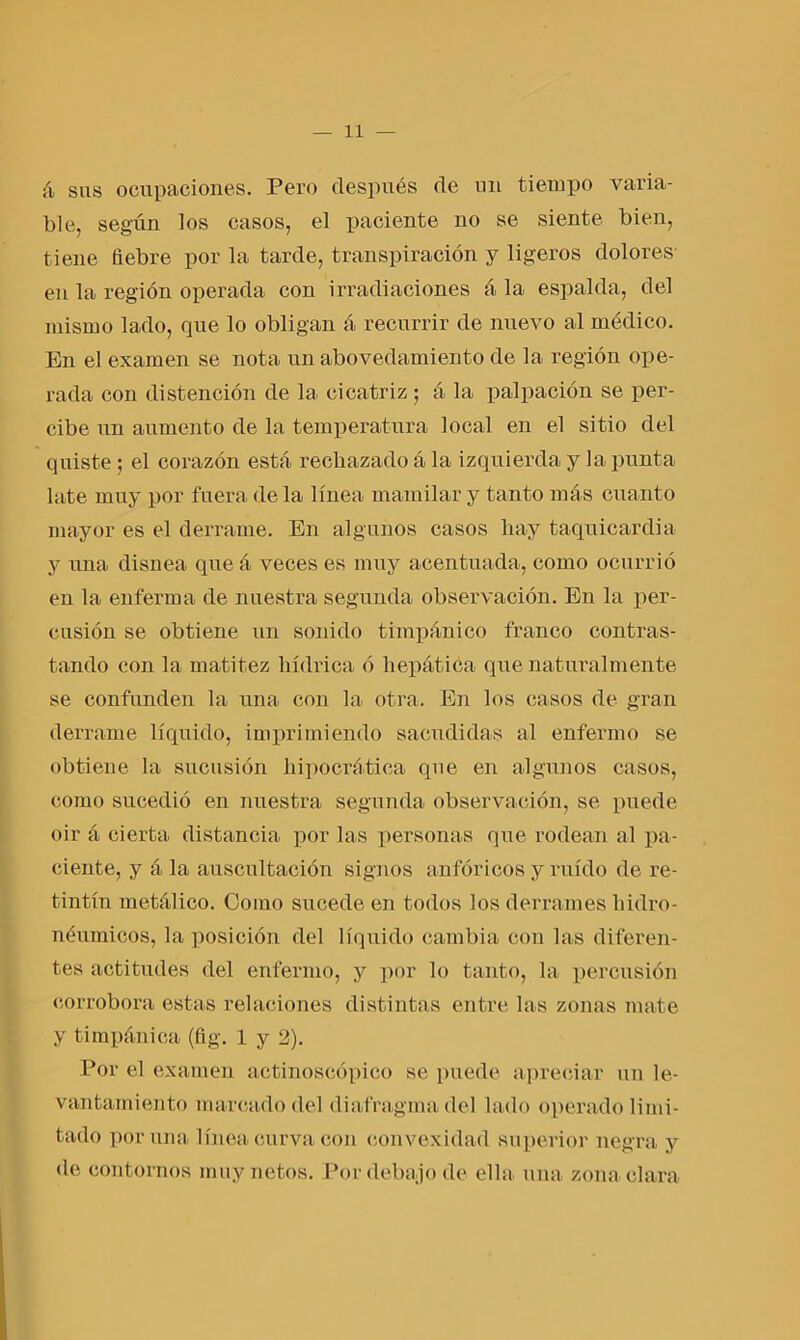á sus ocupaciones. Pero después de un tiempo varia- ble, segiin los casos, el paciente no se siente bien, tiene fiebre por la tarde, transpiración y ligeros dolores en la región operada con irradiaciones á la espalda, del mismo lado, que lo obligan á recurrir de nuevo al médico. En el examen se nota un abovedamiento de la región ope- rada con distención de la. cicatriz ; á la palpación se per- cibe un aumento de la temperatura local en el sitio del quiste ; el corazón está, rechazado á la izquierda y la punta late muy por fuera de la línea mamilar y tanto más cuanto mayor es el derrame. En algunos casos hay taquicardia y juna disnea que á veces es muy acentuada, como ocurrió en la enferma de nuestra segunda observación. En la per- cusión se obtiene un sonido timpánico franco contras- tando con la matitez hídrica ó hepática que naturalmente se confunden la una con la otra. En los casos de gran derrame líquido, imprimiendo sacudidas al enfermo se obtiene la sucusión hipocrática que en algunos casos, como sucedió en nuestra segunda observación, se puede oir á cierta distancia por las personas que rodean al pa- ciente, y á, la auscultación signos anfóricos y ruido de re- tintín metálico. Como sucede en todos los derrames hidro- néumicos, la posición del líquido cambia con las diferen- tes actitudes del enfermo, y por lo tanto, la percusión corrobora estas relaciones distintas entre las zonas mate y timpánica (fig. 1 y 2). Por el examen actinoscópico se puede apreciar un le- vantamiento marcado del diafragma del lado operado limi- tado poruña línea curva con convexidad superior negra y de contornos muy netos. Por debajo de ella, una zona clara