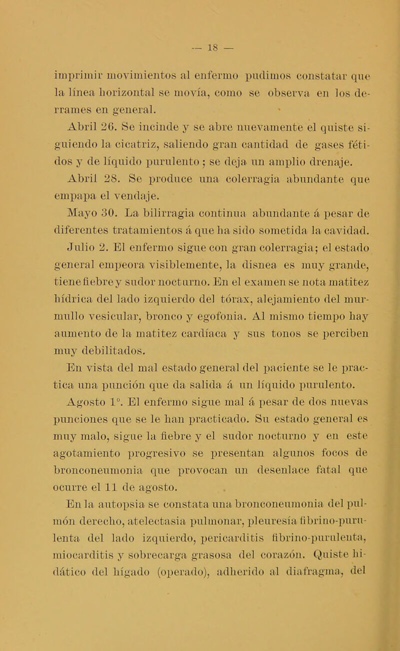 imprimir movimientos al enfermo pudimos constatar que la línea horizontal se movía, como se observa en los de- rrames en general. Abril 26. Se incinde y se abre nuevamente el quiste si- guiendo la cicatriz, saliendo gran cantidad de gases féti- dos y de líquido purulento ; se deja un amplio drenaje. Abril 28. Se produce una colerragia abundante que empapa el vendaje. Mayo 30. La bilirragia continua abundante á pesar de diferentes tratamientos á que lia sido sometida la cavidad. Julio 2. El enfermo sigue con gran colerragia; el estado general empeora visiblemente, la disnea es muy grande, tienefiebrey sudor nocturno. En el examen se nota matitez liídriea del lado izquierdo del tórax, alejamiento del mur- mullo vesicular, bronco y egofonia. Al mismo tiempo hay aumento de la matitez cardíaca y sus tonos se perciben muy debilitados. En vista del mal estado general del paciente se le prac- tica una punción que da salida á un liquido purulento. Agosto Io. El enfermo sigue mal á pesar de dos nuevas punciones que se le han practicado. Su estado general es muy malo, sigue la fiebre y el sudor nocturno y en este agotamiento progresivo se presentan algunos focos de bronconeumonia que provocan un desenlace fatal que ocurre el 11 de agosto. En la autopsia se constata una bronconeumonia del pul- món derecho, atelectasia pulmonar, pleuresía tibrino-puru- lenta del lado izquierdo, pericarditis ttbrino-purulenta, miocarditis y sobrecarga grasosa del corazón. Quiste hi- dático del hígado (operado), adherido al diafragma, del