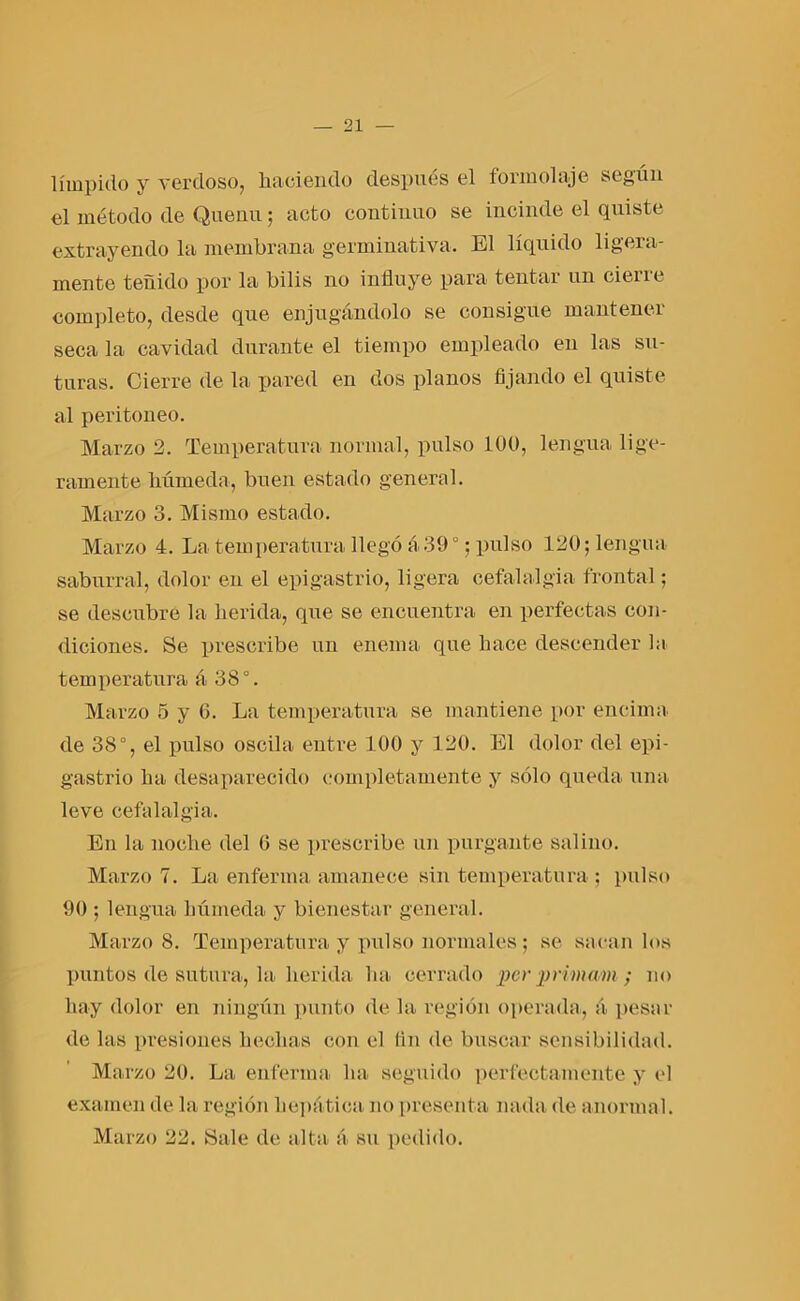 límpido y verdoso, haciendo después el fólni olaje según el método de Quenu; acto continuo se incinde el quiste extrayendo la membrana germinativa. El líquido ligera- mente teñido por la bilis no influye para tentar un cieñe completo, desde que enjugándolo se consigue mantener seca la cavidad durante el tiempo empleado en las su- turas. Cierre de la pared en dos planos fijando el quiste al peritoneo. Marzo 2. Temperatura normal, pulso 100, lengua lige- ramente húmeda, buen estado general. Marzo 3. Mismo estado. Marzo 4. La temperatura llegó á39°; pulso 120; lengua saburra!, dolor en el epigastrio, ligera cefalalgia frontal; se descubre la herida, que se encuentra en perfectas con- diciones. Se prescribe un enema que hace descender la temperatura á 38°. Marzo 5 y G. La temperatura se mantiene por encima de 38°, el pulso oscila entre 100 y 120. El dolor del epi- gastrio ha desaparecido completamente y sólo queda una leve cefalalgia. En la noche del 6 se prescribe un purgante salino. Marzo 7. La enferma amanece sin temperatura ; pulso 90 ; lengua húmeda y bienestar general. Marzo 8. Temperatura y pulso normales; se sacan los puntos de sutura, la herida ha cerrado per primam ; no hay dolor en ningún punto de la región operada, á pesar de las presiones hechas con el fin de buscar sensibilidad. Marzo 20. La enferma ha seguido perfectamente y el examen de la región hepática no presenta nada de anormal. Marzo 22. Sale de alta á su pedido.