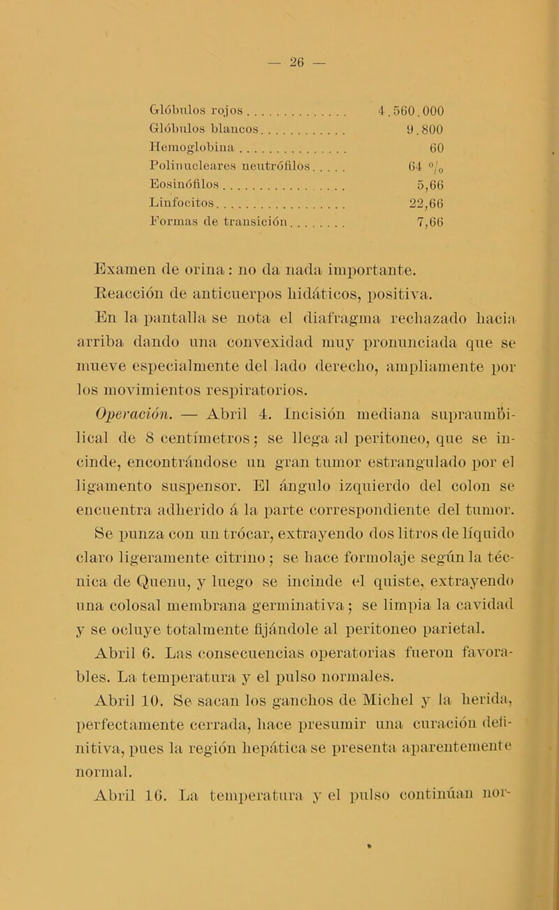 Glóbulos rojos 4,560.000 Glóbulos blancos 0.800 Hemoglobina 60 Polinucleares neutrófilos 64 °/„ Eosinófllos 5,66 Linfocitos 22,66 Formas de transición 7,66 Examen de orina: no da nada importante. Reacción de anticuerpos kidáticos, positiva. En la pantalla se nota el diafragma rechazado hacia arriba dando una convexidad muy pronunciada que se mueve especialmente del lado derecho, ampliamente por los movimientos respiratorios. Operación. — Abril 4. Incisión mediana supraumbi- lical de 8 centímetros: se llega al peritoneo, que se in- cinde, encontrándose un gran tumor estrangulado por el ligamento suspensor. El ángulo izquierdo del colon se encuentra adherido á la parte correspondiente del tumor. Se punza con un trocar, extrayendo dos litros de líquido claro ligeramente citrino; se hace formolaje según la téc- nica de Quenu, y luego se incinde el quiste, extrayendo una colosal membrana germinativa; se limpia la cavidad y se ocluye totalmente fijándole al peritoneo parietal. Abril 0. Las consecuencias operatorias fueron favora- bles. La temperatura y el pulso normales. Abril 10. Se sacan los ganchos de Micliel y la herida, perfectamente cerrada, hace presumir una curación deli- nitiva, pues la región hepática se presenta aparentemente normal. Abril 16. La temperatura y el pulso continúan ñor-