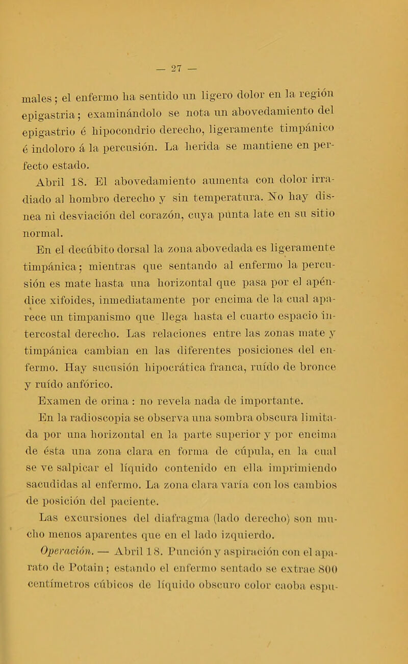 males; el enfermo lia sentido un ligero dolor en la región epigastria; examinándolo se nota un abovedamiento del epigastrio é hipocondrio derecho, ligeramente timpánico é indoloro á la percusión. La herida se mantiene en per- fecto estado. Abril 18. El abovedamiento aumenta con dolor irra- diado al hombro derecho y sin temperatura. jSTo hay dis- nea ni desviación del corazón, cuya punta late en su sitio normal. En el decúbito dorsal la zona abovedada es ligeramente timpánica; mientras que sentando al enfermo la percu- sión es mate hasta una horizontal que pasa por el apén- dice xifoides, inmediatamente por encima de la cual apa- « rece un timpanismo que llega hasta el cuarto espacio in- tercostal derecho. Las relaciones entre las zonas mate y timpánica cambian en las diferentes posiciones del en- fermo. Hay sueusión hipocrática franca, ruido de bronce y ruido anfórico. Examen de orina : no revela nada de importante. En la radioscopia se observa una sombra obscura limita- da por una horizontal en la parte superior y por encima de ésta una zona clara en forma de cúpula, en la cual se ve salpicar el líquido contenido en ella imprimiendo sacudidas al enfermo. La zona clara varía con los cambios de posición del paciente. Las excursiones del diafragma (lado derecho) son mu- cho menos aparentes que eu el lado izquierdo. Operación. — Abril 18. Punción y aspiración con el apa- rato de Potain; estando el enfermo sentado se extrae 800 centímetros cúbicos de líquido obscuro color caoba espu-