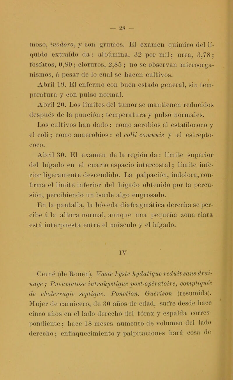 moso, inodoro, y con grumos. El examen químico del lí- quido extraído da: albúmina, 32 por mil; urea, 3,78; fosfatos, 0,80 ; cloruros, 2,85 ; no se observan microorga- nismos, á pesar de lo cual se hacen cultivos. Abril 19. El enfermo con buen estado general, sin tem- peratura y con pulso normal. Abril 20. Los límites del tumor se mantienen reducidos después de la punción; temperatura y pulso normales. Los cultivos han dado : como aerobios el estafilococo y el coli; como anaerobios : el colli comunis y el estrepto- coco. Abril 30. El examen de la región da : límite superior del hígado en el cuarto espacio intercostal; límite infe- rior ligeramente descendido. La palpación, indolora, con- firma el límite inferior del hígado obtenido por la percu- sión, percibiendo un borde algo engrosado. En la pantalla, la bóveda diafragmática derecha se per- cibe á la altura normal, aunque una pequeña zona clara está interpuesta entre el músculo y el hígado. IV Cerne (de Kouen), Vaste leyste hydatique red.uit sans drai- nage ; Pneumatose intrakystique post-opératoire, compliquéc de cholerragie septique. Ponction. Guérison (resumida). Mujer de carnicero, de 30 años de edad, sufre desde hace cinco años en el lado derecho del tórax y espalda corres- pondiente; hace 1S meses aumento de volumen del lado derecho; enflaquecimiento y palpitaciones hará cosa de