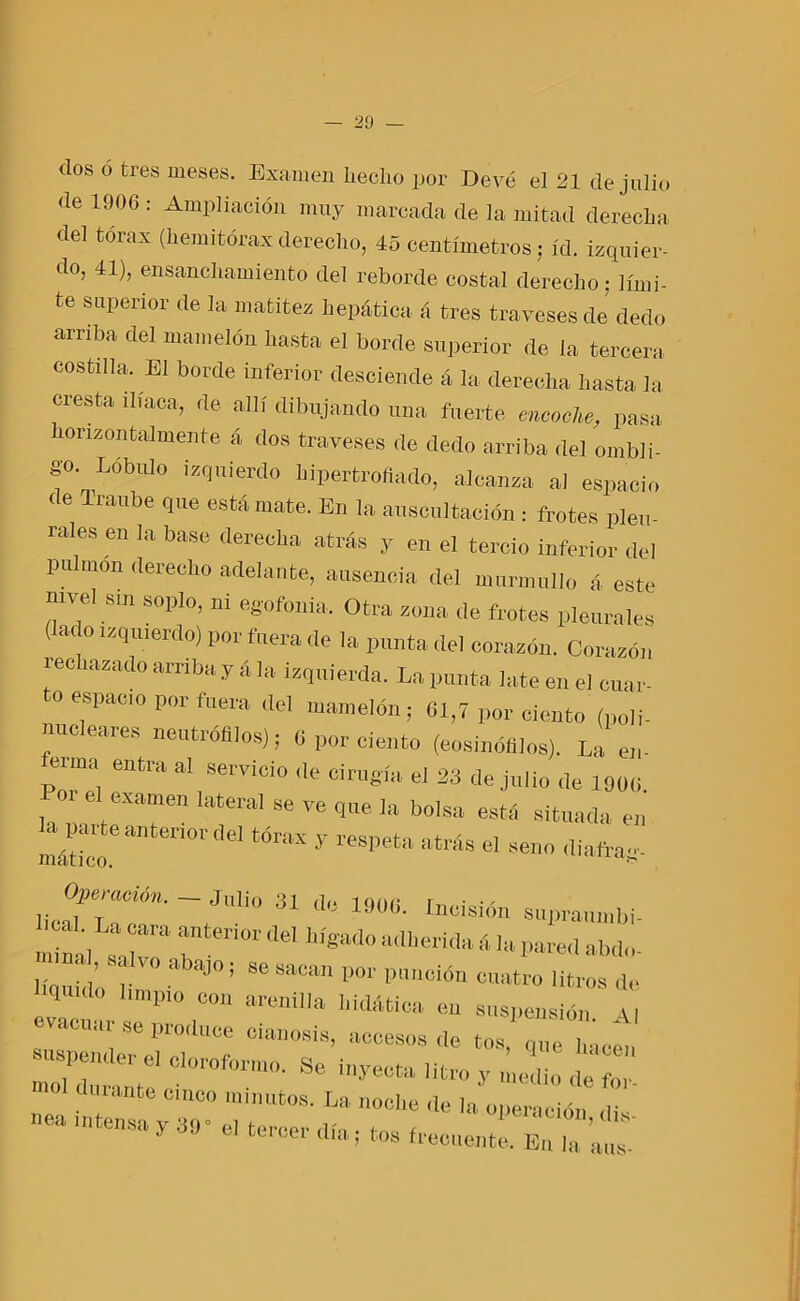 dos ó tres meses. Examen lieclio por Devé el 21 de julio de 1906 : Ampliación muy marcada de la mitad derecha del tórax (liemitórax derecho, 45 centímetros; id. izquier- do, 41), ensanchamiento del reborde costal derecho; lími- te superior de la matitez hepática á tres traveses de dedo arriba del mamelón hasta el borde superior de la tercera costilla. El borde inferior desciende á la derecha hasta la cresta iliaca, de allí dibujando una fuerte encache, pasa honzontalmente á dos traveses de dedo arriba del ombli- go. Lóbulo izquierdo hipertrofiado, alcanza al espacio de Traube que está mate. En la auscultación : frotes pleu- rales en la base derecha atrás y en el tercio inferior del pulmón derecho adelante, ausencia del murmullo á este nivel sin soplo, ni egofonia. Otra zona de frotes pleurales (lado izquierdo) por fuera de la punta del corazón. Corazón rechazado arriba y á la izquierda. La punta late en el cuar- to espacio por fuera del mamelón; 61,7 por ciento (poli- nucleares neutrófilos); 6 por ciento (eosinófilos). Laen- Portel :ntla ^ °ÍrUgía d 23 deJllIio 1906. f elfexamen lateral se ve que la bolsa está situada en mático eanteri°rdel tÓrax y *N>eta atrás el seno diafrag- lic“’ JUlͰ 31 d0 190G- Incisión supraumbi- mimd salvo ^°Táel adherida áltt pared abdo- íloul abajo; se sacan por punción cuatro litros de unpio con arenilla liidática en suspensión \| evacuar se produce cianosis, accesos de tos, que Lacm, - uspender el cloroformo. Se inyecta litro y medio de for m01 dUranfce minutos. La noche de hi operadól n nea intensa y 39° el tercer rifo • fr. r ’ ls tucei día, tos frecuente. En la aus-
