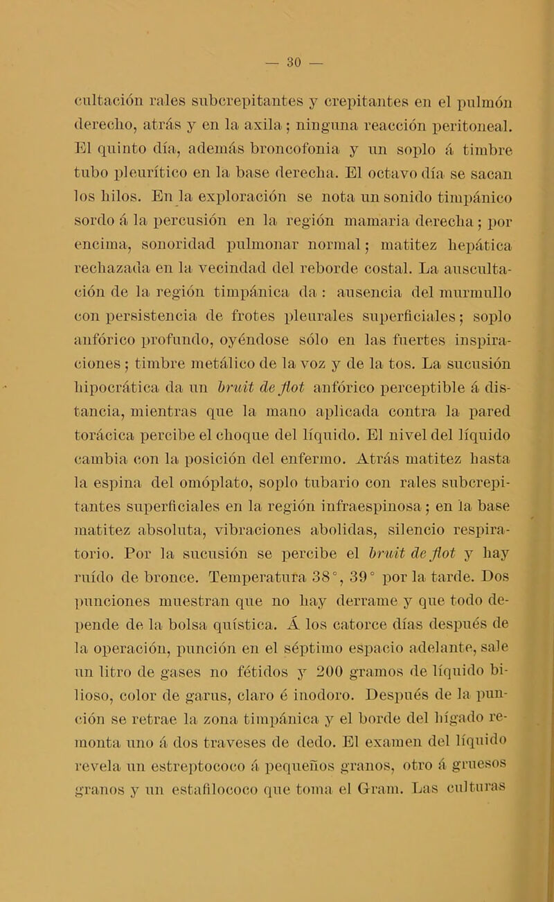 cultaoión rales subcrepitantes y crepitantes en el pulmón derecho, atrás y en la axila; ninguna reacción peritoneal. El quinto día, además broncofonia y un soplo á timbre tubo pleurítieo en la base derecha. El octavo día se sacan los hilos. En la exploración se nota un sonido timpánico sordo á la percusión en la región mamaria derecha; por encima, sonoridad pulmonar normal; matitez hepática rechazada en la vecindad del reborde costal. La ausculta- ción de la región timpánica da : ausencia del murmullo con persistencia de frotes pleurales superficiales; soplo anfórico profundo, oyéndose sólo en las fuertes inspira- cienes ; timbre metálico de la voz y de la tos. La sucesión hipocrática da un bruit de Jiot anfórico perceptible á dis- tancia, mientras que la mano aplicada contra la pared torácica percibe el choque del líquido. El nivel del líquido cambia con la posición del enfermo. Atrás matitez hasta la espina del omóplato, soplo tubario con rales subcrepi- tantes superficiales en la región infraespinosa; en la base matitez absoluta, vibraciones abolidas, sdencio respira- torio. Por la sumisión se percibe el bruit de Jiot y hay ruido de bronce. Temperatura 38°, 39° por la tarde. Dos punciones muestran que no hay derrame y que todo de- pende de la bolsa quística. Á los catorce días después de la operación, punción en el séptimo espacio adelante, sale un litro de gases no fétidos y 200 gramos de líquido bi- lioso, color de garus, claro é inodoro. Después de la pun- ción se retrae la zona timpánica y el borde del hígado re- monta uno á dos traveses de dedo. El examen del líquido revela un estreptococo á pequeños granos, otro á gruesos granos y un estafilococo que toma el Gram. Las culturas