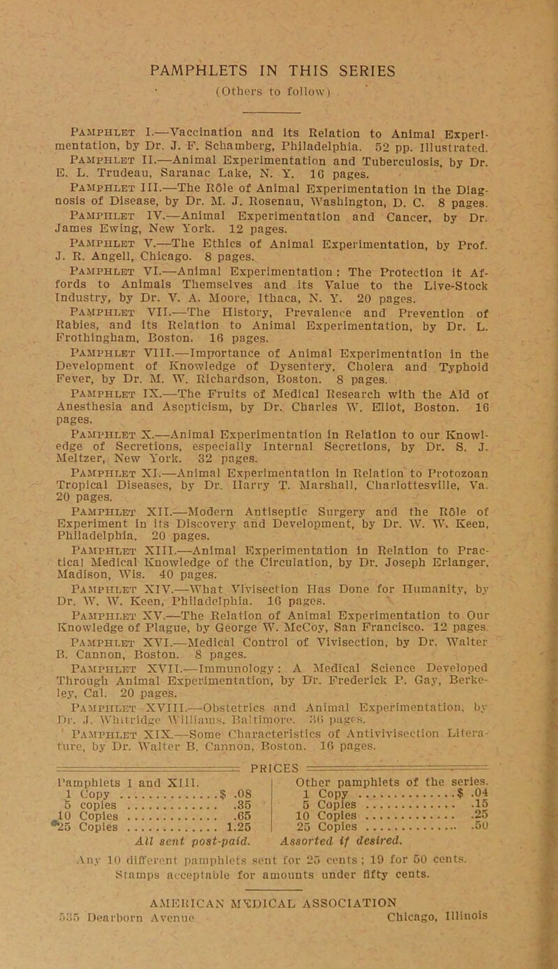 PAMPHLETS IN THIS SERIES • (Others to follow) Pamphlet I.—Vaccination and its Relation to Animal Experi- mentation, by Dr. J. F. Schamberg, Philadelphia. 52 pp. Illustrated. Pamphlet II.—Animal Experimentation and Tuberculosis, by Dr. E. L. Trudeau, Saranac Lake, N. Y. 16 pages. Pamphlet III.—The R61e of Animal Experimentation in the Diag- nosis of Disease, by Dr. M. J. Itosenau, Washington, D. C. 8 pages. Pamphlet IV.—Animal Experimentation and Cancer, by Dr. James Ewing, New York. 12 pages. Pamphlet V.—The Ethics of Animal Experimentation, by Prof. J. R. Angell, Chicago. 8 pages. Pamphlet VI.—Animal Experimentation : The Protection it Af- fords to Animals Themselves and its Value to the Live-Stock Industry, by Dr. V. A. Moore, Ithaca, N. Y. 20 pages. Pamphlet VII.—The History, Prevalence and Prevention of Rabies, and its Relation to Animal Experimentation, by Dr. L. Frothingham, Boston. 16 pages. Pamphlet VIII.—Importance of Animal Experimentation in the Development of Knowledge of Dysentery, Cholera and Typhoid Fever, by Dr. M. W. Richardson, Boston. 8 pages. Pamphlet IX.—The Fruits of Medical Research with the Aid of Anesthesia and Asepticism, by Dr. Charles W. Eliot, Boston. 16 pages. Pamphlet X.—Animal Experimentation in Relation to our Knowl- edge of Secretions, especially Internal Secretions, by Dr. S. J. Meltzer, New York. 32 pages. Pamphlet XI.—Animal Experimentation In Relation to Protozoan Tropical Diseases, by Dr. Ilarry T. Marshall, Charlottesville, Va. 20 pages. Pamphlet XII.—Modern Antiseptic Surgery and the R61e of Experiment in its Discovery and Development, by Dr. W. W. Keen, Philadelphia. 20 pages. Pamphlet XIII.—Animal Experimentation in Relation to Prac- tical Medical Knowledge of the Circulation, by Dr. Joseph Erlanger, Madison, Wis. 40 pages. Pamphlet XIV.—What Vivisection Has Done for Humanity, by Dr. W. W. Keen, Philadelphia. 16 pages. Pamphlet XV.—The Relation of Animal Experimentation to Our Knowledge of Plague, by George W. McCoy, San Francisco. 12 pages. Pamphlet XVI.-—Medical Control of Vivisection, by Dr. Walter B. Cannon, Boston. 8 pages. Pamphlet XVII.—Immunology : A Medical Science Developed Through Animal Experimentation, by Dr. Frederick I’. Gay, Berke- ley, Cal. 20 pages. Pamphlet XVIII.—Obstetrics and Animal Experimentation, by Dr. J. Wlntridge Williams. Baltimore. 36 pages. Pamphlet XIX.—Some Characteristics of Antivivisection Litera- ture, by Dr. Walter B. Cannon, Boston. 3 6 pages. PRICES Pamphlets I and XIII. 1 Copy 8 .08 5 copies 35 10 Copies 65 *25 Copies 1.25 Ail sent post-paid. Other pamphlets of the series. 1 Copy $ .04 5 Copies 15 10 Copies 25 25 Copies 50 Assorted if desired. 19 for 50 cents. Any 10 different pamphlets sent for 25 cents; Stamps acceptable for amounts under fifty cents. AMERICAN MEDICAL ASSOCIATION 535 Dearborn Avenue Chicago, Illinois