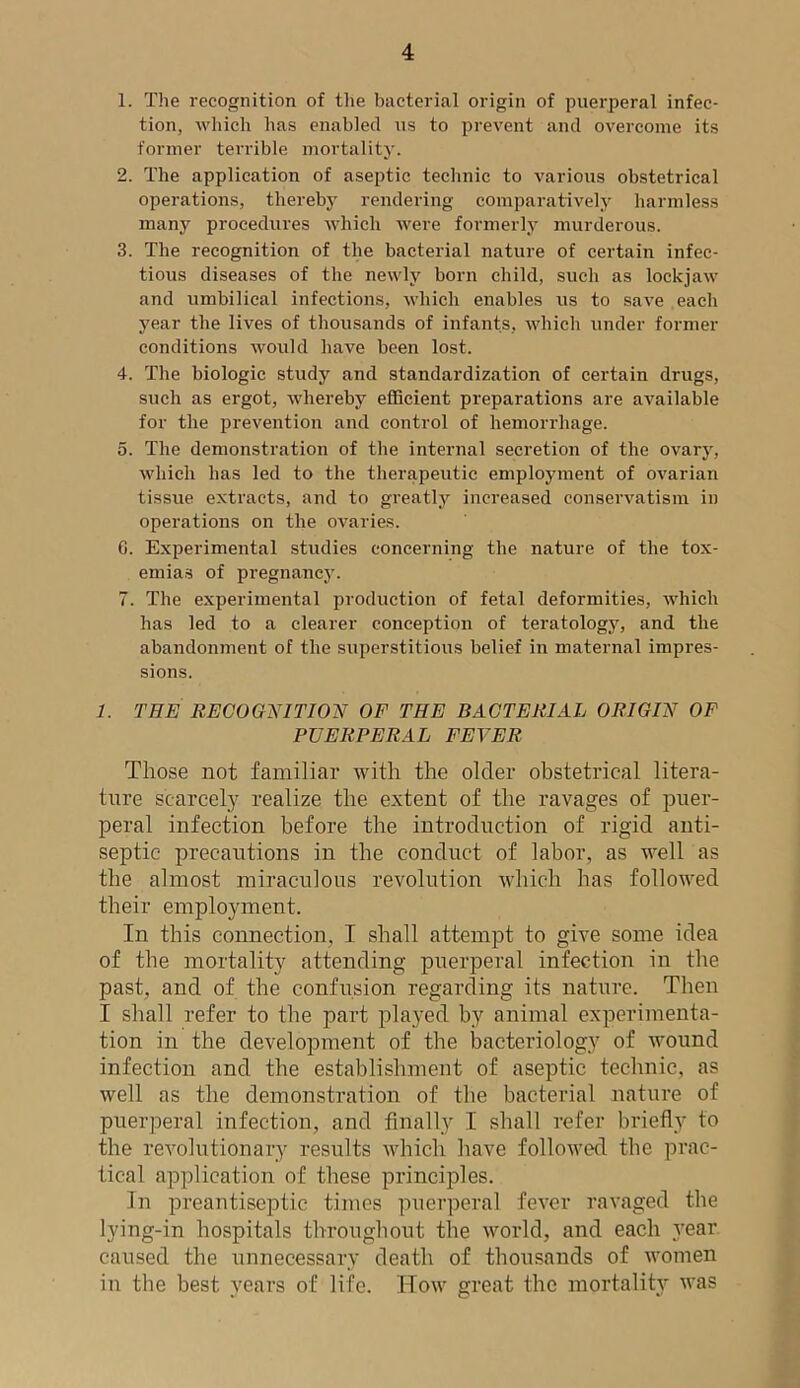 1. The recognition of the bacterial origin of puerperal infec- tion, which has enabled us to prevent and overcome its former terrible mortality. 2. The application of aseptic technic to various obstetrical operations, thereby rendering comparatively harmless many procedures which were formerly murderous. 3. The recognition of the bacterial nature of certain infec- tious diseases of the newly born child, such as lockjaw and umbilical infections, which enables us to save each year the lives of thousands of infants, which under former conditions would have been lost. 4. The biologic study and standardization of certain drugs, such as ergot, whereby efficient preparations are available for the prevention and control of hemorrhage. 5. The demonstration of the internal secretion of the ovary, which has led to the therapeutic employment of ovarian tissue extracts, and to greatly increased conservatism in operations on the ovaries. 6. Experimental studies concerning the nature of the tox- emias of pregnancy. 7. The experimental production of fetal deformities, which has led to a clearer conception of teratology, and the abandonment of the superstitious belief in maternal impres- sions. 1. THE RECOGNITION OF THE BACTERIAL ORIGIN OF PUERPERAL FEVER Those not familiar with the older obstetrical litera- ture scarcely realize the extent of the ravages of puer- peral infection before the introduction of rigid anti- septic precautions in the conduct of labor, as well as the almost miraculous revolution which has followed their employment. In this connection. I shall attempt to give some idea of the mortality attending puerperal infection in the past, and of the confusion regarding its nature. Then I shall refer to the part played by animal experimenta- tion in the development of the bacteriology of wound infection and the establishment of aseptic technic, as well as the demonstration of the bacterial nature of puerperal infection, and finally I shall refer briefly to the revolutionary results which have followed the prac- tical application of these principles. In preantiseptic times puerperal fever ravaged the lying-in hospitals throughout the world, and each year caused the unnecessary death of thousands of women in the best years of life. How great the mortality was