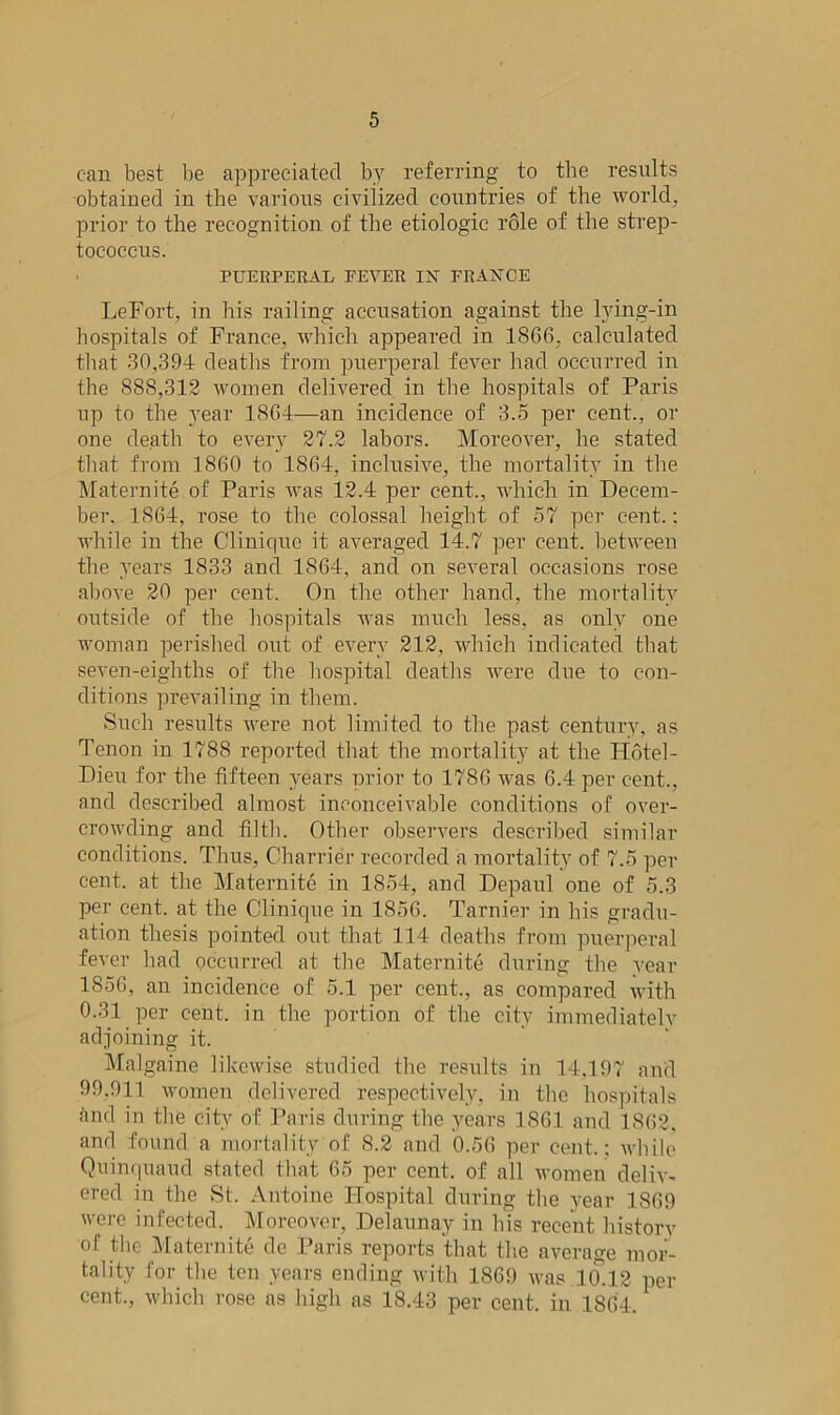 can best be appreciated by referring to tbe results obtained in the various civilized countries of the world, prior to the recognition of the etiologic role of the strep- tococcus. PUERPERAL FEVER IN FRANCE LeFort, in his railing accusation against the lying-in hospitals of France, which appeared in 1866, calculated that 30,39-1 deaths from puerperal fever had occurred in the 888,312 women delivered in the hospitals of Paris up to the year 1864—an incidence of 3.5 per cent., or one death to every 27.2 labors. Moreover, he stated that from 1860 to 1864, inclusive, the mortality in the Maternite of Paris was 12.4 per cent., which in Decem- ber. 1S64, rose to the colossal height of 57 per cent.: while in the Clinique it averaged 14.7 per cent, between the years 1833 and 1864, and on several occasions rose above 20 per cent. On the other hand, the mortality outside of the hospitals was much less, as only one woman perished out of every 212, which indicated that seven-eighths of the hospital deaths were due to con- ditions prevailing in them. Such results were not limited to the past century, as Tenon in 1788 reported that the mortality at the Hotel- Dieu for the fifteen years prior to 1786 was 6.4 per cent., and described almost inconceivable conditions of over- crowding and filth. Other observers described similar conditions. Thus, Charrier recorded a mortality of 7.5 per cent, at the Maternite in 1854, and Depul one of 5.3 per cent, at the Clinique in 1856. Tarnier in his gradu- ation thesis pointed out that 114 deaths from puerperal fever had occurred at the Maternite during the year 1856, an incidence of 5.1 per cent., as compared with 0.31 per cent, in the portion of the city immediately adjoining it. Malgaine likewise studied the results in 14.197 and 99.911 women delivered respectively, in the hospitals and in the city of Paris during the years 1861 and 1862, and found a mortality of 8.2 and 0.56 per cent.; while Quinquaud stated that 65 per cent, of all women deliv- ered in the St. Antoine Hospital during tbe year 1869 were infected. Moreover, Delaunay in his recent historv of the Maternite de Paris reports that the average mor- tality for the ten years ending with 1869 was 10.12 per cent., which rose as high as 18.43 per cent, in 1864.