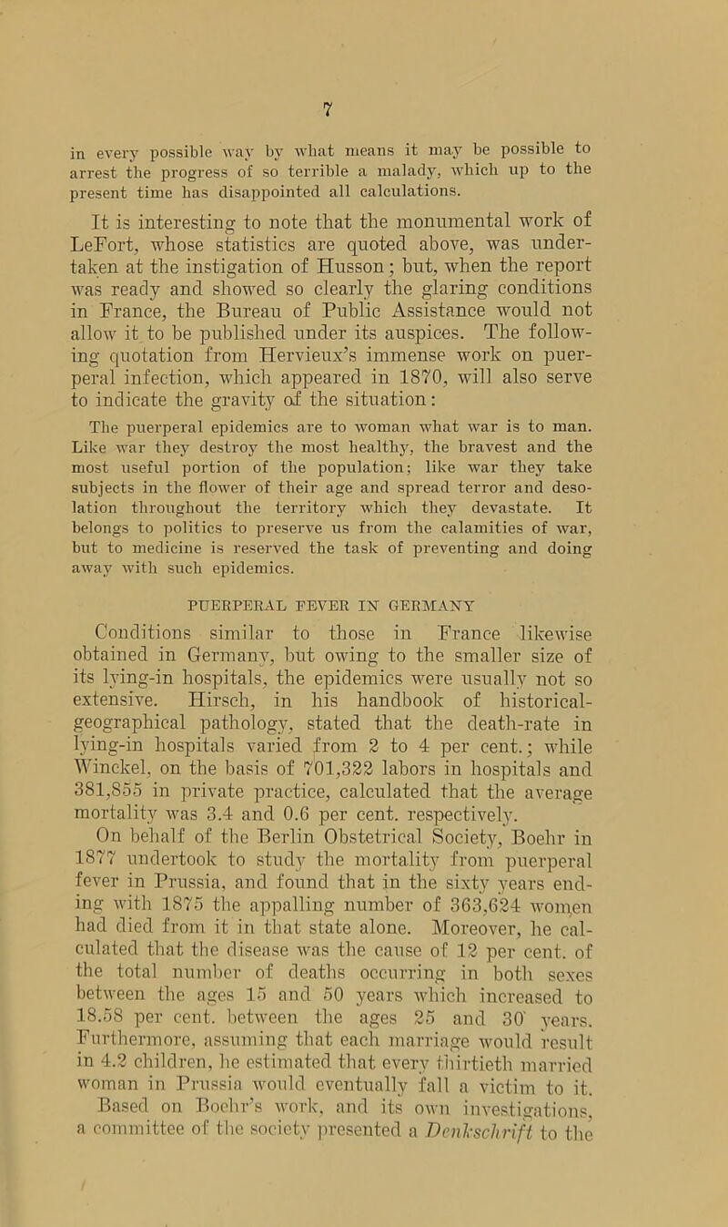 in every possible way by what means it may be possible to arrest the progress of so terrible a malady, which up to the present time has disappointed all calculations. It is interesting to note that the monumental work of LeFort, whose statistics are quoted above, was under- taken at the instigation of Husson; but, when the report was ready and showed so clearly the glaring conditions in France, the Bureau of Public Assistance would not allow it to be published under its auspices. The follow- ing quotation from Kervieux’s immense work on puer- peral infection, which appeared in 1870, will also serve to indicate the gravity of the situation: The puerperal epidemics are to woman what war is to man. Like war they destroy the most healthy, the bravest and the most useful portion of the population; like war they take subjects in the flower of their age and spread terror and deso- lation throughout the territory which they devastate. It belongs to politics to preserve us from the calamities of war, but to medicine is reserved the task of preventing and doing away with such epidemics. PUERPERAL PEVER IN GERMANY Conditions similar to those in France likewise obtained in Germany, hut owing to the smaller size of its lying-in hospitals, the epidemics were usually not so extensive. Hirsch, in his handbook of historical- geographical pathology, stated that the death-rate in lying-in hospitals varied from 2 to 4 per cent.; while Winckel, on the basis of 701,322 labors in hospitals and 381,S55 in private practice, calculated that the average mortality was 3.4 and 0.G per cent, respectively. On behalf of the Berlin Obstetrical Society, Boehr in 1877 undertook to study the mortality from puerperal fever in Prussia, and found that in the sixty years end- ing with 1875 the appalling number of 363,624 womgn had died from it in that state alone. Moreover, he cal- culated that the disease was the cause of 12 per cent, of the total number of deaths occurring in both sexes between the ages 15 and 50 years which increased to 18.58 per cent, between the ages 25 and 30' years. Furthermore, assuming that each marriage would result in 4.2 children, he estimated that every thirtieth married woman in Prussia would eventually fall a victim to it. Based on Boehr’s work, and its own investigations, a committee of the society presented a Daikschrift to the