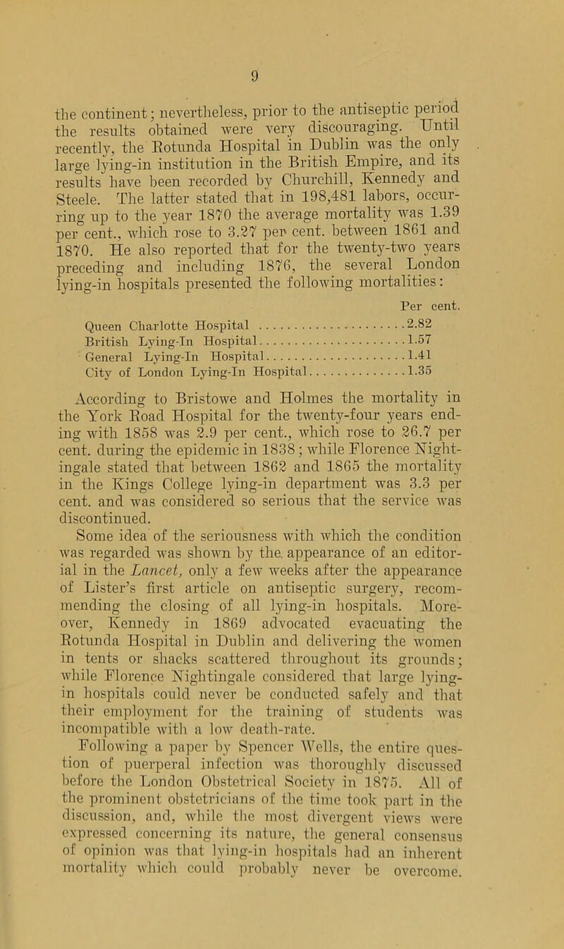 the continent; nevertheless, prior to the antiseptic period the results obtained were very discouraging. Until recently, the Rotunda Hospital in Dublin was the only large lying-in institution in the British Empire, and its results have been recorded by Churchill, Kennedy and Steele. The latter stated that in 198,481 labors, occur- ring up to the year 1870 the average mortality was 1.39 per cent., which rose to 3.27 pen cent, between 1861 and 1870. He also reported that for the twenty-two years preceding and including 1876, the several London lying-in hospitals presented the following mortalities: Per cent. Queen Charlotte Hospital 2.82 British Lying-In Hospital 1.57 General Lying-In Hospital 1.41 City of London Lying-In Hospital 1.35 According to Bristowe and Holmes the mortality in the York Road Hospital for the twenty-four years end- ing with 1858 was 2.9 per cent., which rose to 26.7 per cent, during the epidemic in 1838; while Florence Night- ingale stated that between 1862 and 1865 the mortality in the Kings College lying-in department was 3.3 per cent, and was considered so serious that the service was discontinued. Some idea of the seriousness with which the condition was regarded was shown by the. appearance of an editor- ial in the Lancet, only a few weeks after the appearance of Lister’s first article on antiseptic surgery, recom- mending the closing of all lying-in hospitals. More- over, Kennedy in 1869 advocated evacuating the Rotunda Hospital in Dublin and delivering the women in tents or shacks scattered throughout its grounds; while Florence Nightingale considered that large lying- in hospitals could never be conducted safely and that their employment for the training of students was incompatible with a low death-rate. Following a paper by Spencer Wells, the entire ques- tion of puerperal infection was thoroughly discussed before the London Obstetrical Society in 1875. All of the prominent obstetricians of the time took part in the discussion, and, while the most divergent views were expressed concerning its nature, the general consensus of opinion was that lying-in hospitals had an inherent mortality which could probably never be overcome.