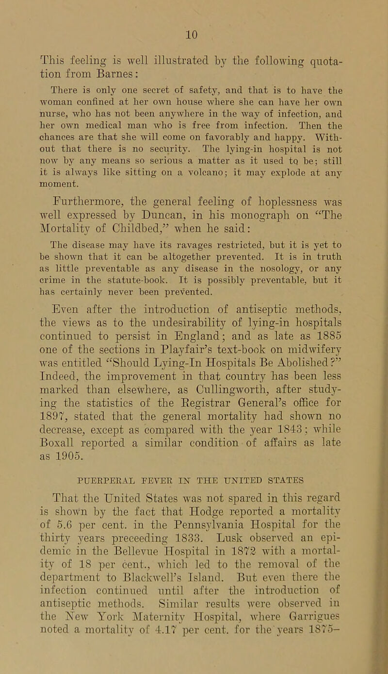 This feeling is well illustrated by the following quota- tion from Barnes: There is only one secret of safety, and that is to have the woman confined at her own house where she can have her own nurse, who has not been anywhere in the way of infection, and her own medical man who is free from infection. Then the chances are that she will come on favorably and happy. With- out that there is no security. The lying-in hospital is not now by any means so serious a matter as it used to be; still it is always like sitting on a volcano; it may explode at any moment. Furthermore, the general feeling of lioplessness was well expressed by Duncan, in his monograph on aThe Mortality of Childbed,” when he said: The disease may have its ravages restricted, but it is yet to be shown that it can be altogether prevented. It is in truth as little preventable as any disease in the nosology, or any crime in the statute-book. It is possibly preventable, but it has certainly never been prevented. Even after the introduction of antiseptic methods, the views as to the undesirability of lying-in hospitals continued to persist in England; and as late as 1885 one of the sections in Playfair’s text-book on midwifery was entitled “Should Lying-In Hospitals Be Abolished?” Indeed, the improvement in that country has been less marked than elsewhere, as Cullingworth, after study- ing the statistics of the Registrar General’s office for 1897, stated that the general mortality had shown no decrease, except as compared with the year 1813; while Boxall reported a similar condition of affairs as late as 1905. PUERPERAL FEVER IN THE UNITED STATES That the United States w'as not spared in this regard is shown by the fact that Hodge reported a mortality of 5.6 per cent, in the Pennsylvania Hospital for the thirty years preceeding 1833. Lusk observed an epi- demic in the Bellevue Hospital in 1872 with a mortal- ity of 18 per cent., which led to the removal of the department to Blackwell’s Island. But. even there the infection continued until after the introduction of antiseptic methods. Similar results were observed in the Hew York Maternity Hospital, where Garrigues noted a mortality of 4.17 per cent, for the years 1S75-