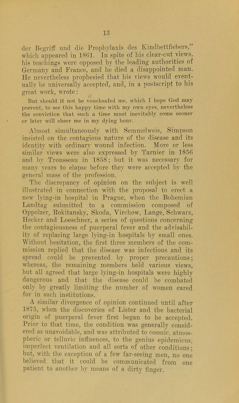 der Begriff und die Prophylaxis des Kinclbettfiebers,” which appeared in 1861. In spite of his clear-cut views, his teachings were opposed by the leading authorities of Germany and France, and he died a disappointed man. He nevertheless prophesied that his views would event- ually be universally accepted, and, in a postscript to his great work, wrote: But should it not be vouchsafed me, which I hope God may prevent, to see this happy time with my own eyes, nevertheless the conviction that such a time must inevitably come sooner or later will cheer me in my dying hour. Almost simultaneously with Semmelweis, Simpson insisted on the contagious nature of the disease and its identity with ordinary wound infection. More or less similar views were also expressed by Tarnier in 1856 and by Trousseau in 1858; but it was necessary for many years to elapse before they were accepted by the general mass of the profession. The discrepancy of opinion on the subject is well illustrated in connection with the proposal to erect a new lying-in hospital in Prague, when the Bohemian Landtag submitted to a commission composed of Oppolzer, Rokitansky, Skoda, Virchow, Lange, Schwarz, Hecker and Loeschner, a series of questions concerning the contagiousness of puerperal fever and the advisabil- ity of replacing large lying-in hospitals by small ones. Without hesitation, the first three members of the com- mission replied that the disease was infectious and its spread could be prevented by proper precautions; whereas, the remaining members held various views, but all agreed that large lying-in hospitals were highly dangerous and that the disease could be combated only by greatly limiting the number of women cared for in such institutions. A similar divergence of opinion continued until after 1875, when the discoveries of Lister and the bacterial origin of puerperal fever first began to be accepted. Prior to that time, the condition was generally consid- ered as unavoidable, and was attributed to cosmic, atmos- pheric or telluric influences, to the genius epidemicus. imperfect ventilation and all sorts of other conditions: but, with the exception of a few far-seeing men, no one believed that it could be communicated from one patient to another by means of a dirty finger.