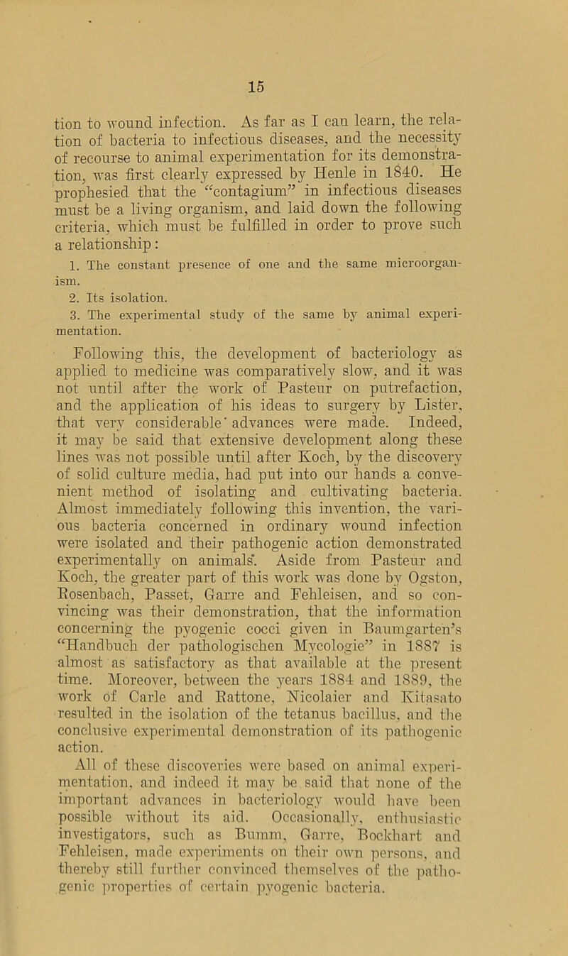 tion to wound infection. As far as I can learn, the rela- tion of bacteria to infectious diseases, and the necessity of recourse to animal experimentation for its demonstra- tion, was first clearly expressed by Henle in 1840. He prophesied that the “contagium” in infectious diseases must be a living organism, and laid down the following criteria, which must be fulfilled in order to prove such a relationship: 1. The constant presence of one and the same microorgan- ism. 2. Its isolation. 3. The experimental study of the same by animal experi- mentation. Following this, the development of bacteriology as applied to medicine was comparatively slow, and it was not until after the work of Pasteur on putrefaction, and the application of his ideas to surgery by Lister, that very considerable' advances were made. Indeed, it may be said that extensive development along these lines was not possible until after Koch, by the discovery of solid culture media, had put into our hands a conve- nient method of isolating and cultivating bacteria. Almost immediately following this invention, the vari- ous bacteria concerned in ordinary wound infection were isolated and their pathogenic action demonstrated experimentally on animals'. Aside from Pasteur and Koch, the greater part of this work w-as done by Ogston, Rosenbach, Passet, Garre and Fehleisen, and so con- vincing was their demonstration, that the information concerning the pyogenic cocci given in Baumgarten’s “Handbuch der pathologischen Myeologie” in 18S7 is almost as satisfactory as that available at the present time. Moreover, between the years 1884 and 1889, the work of Carle and Rattone, Nicolaier and Kitasato resulted in the isolation of the tetanus bacillus, and the conclusive experimental demonstration of its pathogenic action. All of these discoveries were,based on animal experi- mentation, and indeed it may be said that none of the important advances in bacteriology would have been possible without its aid. Occasionally, enthusiastic investigators, such as Bumm, Garre, Bockhart and Fehleisen, made experiments on their own persons, and thereby still further convinced themselves of the patho- genic properties of certain pyogenic bacteria.