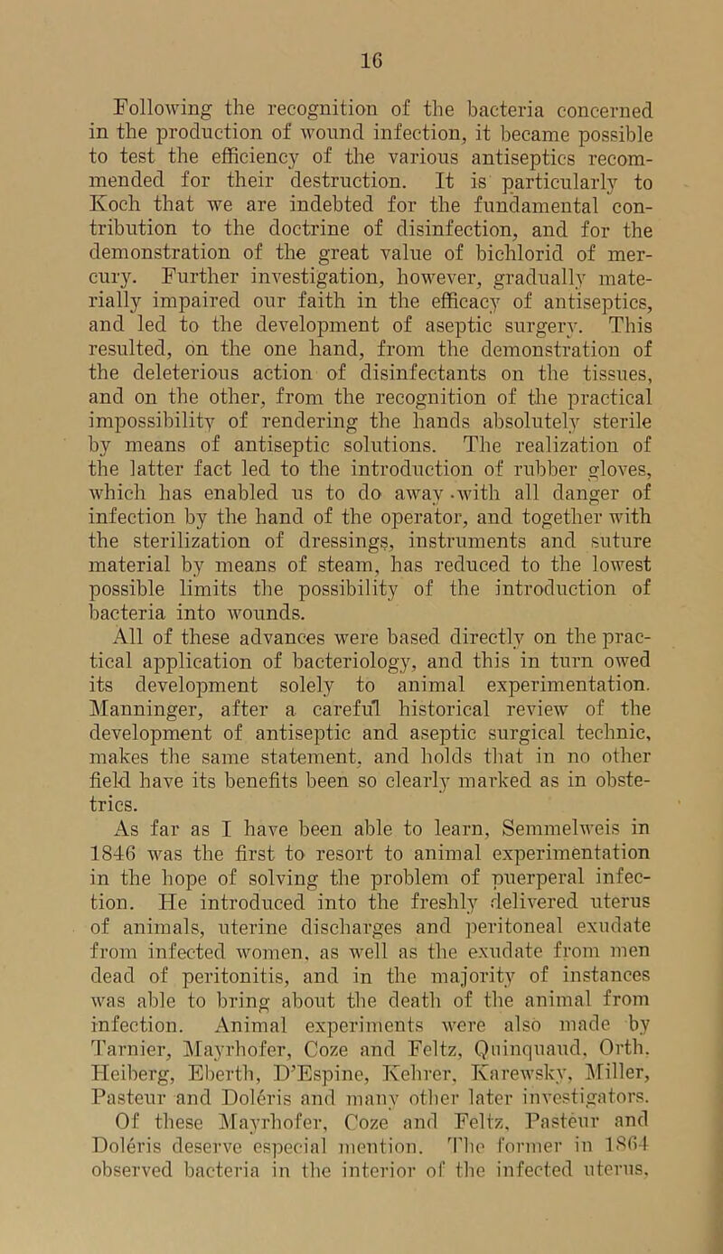 1G Following the recognition of the bacteria concerned in the production of wound infection, it became possible to test the efficiency of the various antiseptics recom- mended for their destruction. It is particularly to Koch that we are indebted for the fundamental con- tribution to the doctrine of disinfection, and for the demonstration of the great value of bichlorid of mer- cury. Further investigation, however, gradually mate- rially impaired our faith in the efficacy of antiseptics, and led to the development of aseptic surgery. This resulted, on the one hand, from the demonstration of the deleterious action of disinfectants on the tissues, and on the other, from the recognition of the practical impossibility of rendering the hands absolutely sterile by means of antiseptic solutions. The realization of the latter fact led to the introduction of rubber gloves, which has enabled us to do away -with all danger of infection by the hand of the operator, and together with the sterilization of dressings, instruments and suture material by means of steam, has reduced to the lowest possible limits the possibility of the introduction of bacteria into wounds. All of these advances were based directly on the prac- tical application of bacteriology, and this in turn owed its development solely to animal experimentation. Manninger, after a careful historical review of the development of antiseptic and aseptic surgical technic, makes the same statement, and holds that in no other field have its benefits been so clearly marked as in obste- trics. As far as I have been able to learn, Semmelweis in 1846 was the first to resort to animal experimentation in the hope of solving the problem of puerperal infec- tion. He introduced into the freshly delivered uterus of animals, uterine discharges and peritoneal exudate from infected women, as well as the exudate from men dead of peritonitis, and in the majority of instances was able to bring about the death of the animal from infection. Animal experiments were also made by Tarnier, Mayrhofer, Coze and Feltz, Qninquaud, Orth. Heiberg, Eberth, D’Espine, Kehrer. Ivarewsky, Miller, Pasteur and Doleris and many other later investigators. Of these Mayrhofer, Coze and Feltz, Pasteur and Doleris deserve especial mention. The former in 1864 observed bacteria in the interior of the infected uterus,
