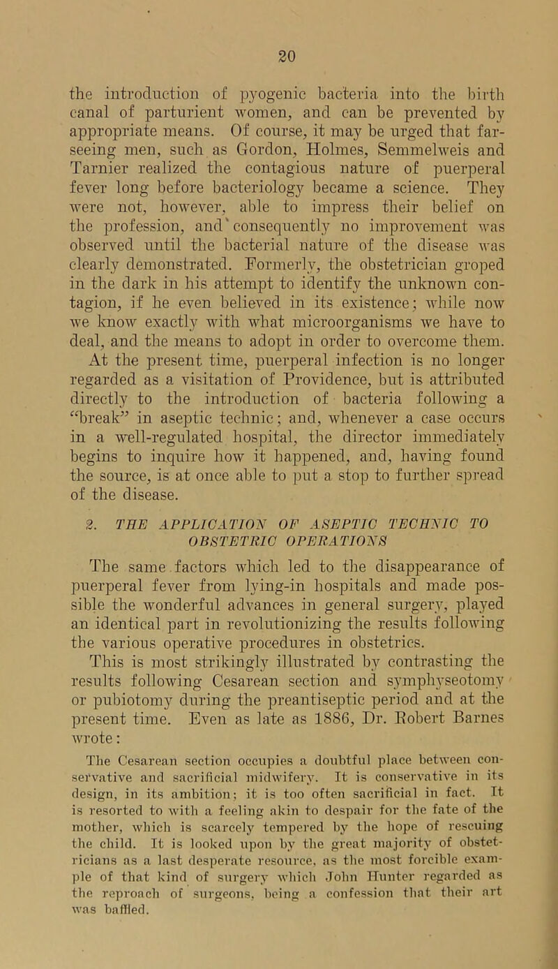 the introduction of pyogenic bacteria into the birth canal of parturient women, and can be prevented by appropriate means. Of course, it may be urged that far- seeing men, such as Gordon, Holmes, Semmelweis and Tarnier realized the contagious nature of puerperal fever long before bacteriology became a science. They were not, however, able to impress their belief on the profession, and' consequently no improvement was observed until the bacterial nature of the disease was clearly demonstrated. Formerly, the obstetrician groped in the dark in his attempt to identify the unknown con- tagion, if he even believed in its existence; while now we know exactly with what microorganisms we have to deal, and the means to adopt in order to overcome them. At the present time, puerperal infection is no longer regarded as a visitation of Providence, but is attributed directly to the introduction of bacteria following a “break” in aseptic technic; and, whenever a case occurs in a well-regulated hospital, the director immediately begins to inquire how it happened, and, having found the source, is at once able to put a stop to further spread of the disease. 2. THE APPLICATION OF ASEPTIC TECHNIC TO OBSTETRIC OPERATIONS The same factors which led to the disappearance of puerperal fever from lying-in hospitals and made pos- sible the wonderful advances in general surgery, played an identical part in revolutionizing the results following the various operative procedures in obstetrics. This is most strikingly illustrated by contrasting the results following Cesarean section and symphyseotomy or pubiotomy during the preantiseptic period and at the present time. Even as late as 1886, Dr. Pobert Barnes wrote: The Cesarean section occupies a doubtful place between con- servative and sacrificial midwifery. It is conservative in its design, in its ambition; it is too often sacrificial in fact. It is resorted to with a feeling akin to despair for the fate of the mother, which is scarcely tempered by the hope of rescuing the child. It is looked upon by the great majority of obstet- ricians as a last desperate resource, as the most forcible exam- ple of that kind of surgery which John Hunter regarded as the reproach of surgeons, being a confession that their art was baffled.