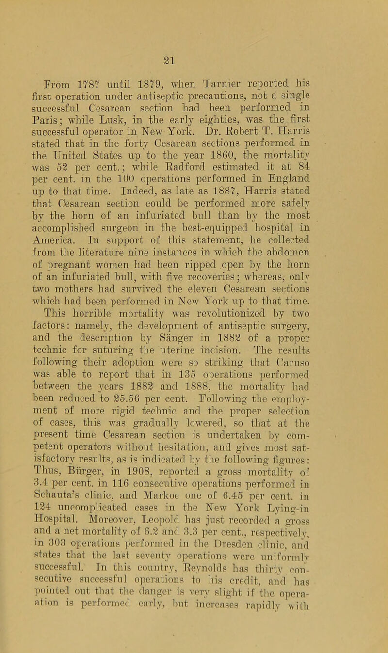 From 1787 until 1879, when Tarnier reported his first operation under antiseptic precautions, not a single successful Cesarean section had been performed in Paris; while Lusk, in the early eighties, was the first successful operator in New York. Dr. Robert T. Harris stated that in the forty Cesarean sections performed in the United States up to the year 1860, the mortality was 52 per cent.; while Radford estimated it at 84 per cent, in the 100 operations performed in England up to that time. Indeed, as late as 1887, Harris stated that Cesarean section could be performed more safely by the horn of an infuriated bull than by the most accomplished surgeon in the best-equipped hospital in America. In support of this statement, he collected from the literature nine instances in which the abdomen of pregnant women had been ripped open by the horn of an infuriated bull, with five recoveries; whereas, only two mothers had survived the eleven Cesarean sections which had been performed in New York up to that time. This horrible mortality was revolutionized by two factors: namely, the development of antiseptic surgery, and the description by Sanger in 1882 of a proper technic for suturing the uterine incision. The results following their adoption were so striking that Caruso was able to report that in 135 operations performed between the years 1882 and 1888, the mortality had been reduced to 25.56 per cent. Following the employ- ment of more rigid technic and the proper selection of cases, this was gradually lowered, so that at the present time Cesarean section is undertaken by com- petent operators without hesitation, and gives most sat- isfactory results, as is indicated by the following figures: Thus, Burger, in 1908, reported a gross mortality of 3.4 per cent, in 116 consecutive operations performed in Schauta’s clinic, and Markoe one of 6.45 per cent, in 124 uncomplicated cases in the New York Lying-in Hospital. Moreover, Leopold has just recorded a gross and a net mortality of 6.2 and 3.3 per cent., respectively, in 303 operations performed in the Dresden clinic, and states that the last seventy operations were uniformly successful. In this country, Reynolds has thirty con- secutive successful operations to his credit, and has pointed out that the danger is very slight if the opera- ation is performed early, but increases rapidly with