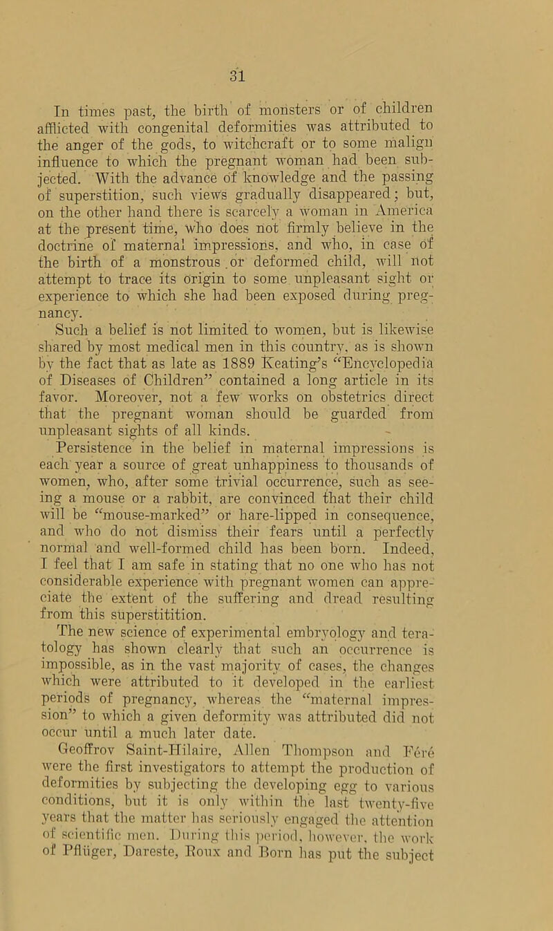 In times past, the birth of monsters or of children afflicted with congenital deformities Avas attributed to the anger of the gods, to witchcraft or to some malign influence to which the pregnant woman had been sub- jected. With the advance of knowledge and the passing of superstition, such view’s gradually disappeared; but, on the other hand there is scarcely a woman in America at the present time, who does not firmly believe in the doctrine of maternal impressions, and who, in case of the birth of a monstrous .or deformed child, will not attempt to trace its origin to some unpleasant sight or experience to which she had been exposed during preg- nancy. Such a belief is not limited to women, but is likewise shared by most medical men in this country, as is shown by the fact that as late as 1889 Keating’s “Encyclopedia of Diseases of Children” contained a long article in its favor. Moreover, not a feAv works on obstetrics direct that the pregnant woman should be guarded from unpleasant sights of all kinds. Persistence in the belief in maternal impressions is each year a source of great unhappiness to thousands of women, who, after some trivial occurrence, such as see- ing a mouse or a rabbit, are convinced that their child Avill be “mouse-marked” or hare-lipped in consequence, and who do not dismiss their fears until a perfectly normal and well-formed child has been born. Indeed, I feel that I am safe in stating that no one Avho has not considerable experience with pregnant Avomen can appre- ciate the extent of the suffering and dread resulting from this superstitition. The neAv science of experimental embryology and tera- tology has shown clearly that such an occurrence is impossible, as in the vast majority of cases, the changes Avhich were attributed to it developed in the earliest periods of pregnancy, whereas the “maternal impres- sion” to Avhich a given deformity Avas attributed did not occur until a much later date. Geoffrov Saint-Hilaire, Allen Thompson and Fere Avere the first investigators to attempt the production of deformities by subjecting the developing egg to various conditions, but it is only within the last tAventy-fivc years that the matter has seriously engaged the attention of scientific men. During this period, however. Hie work of P finger, Dareste, Koux and Born lias put the subject