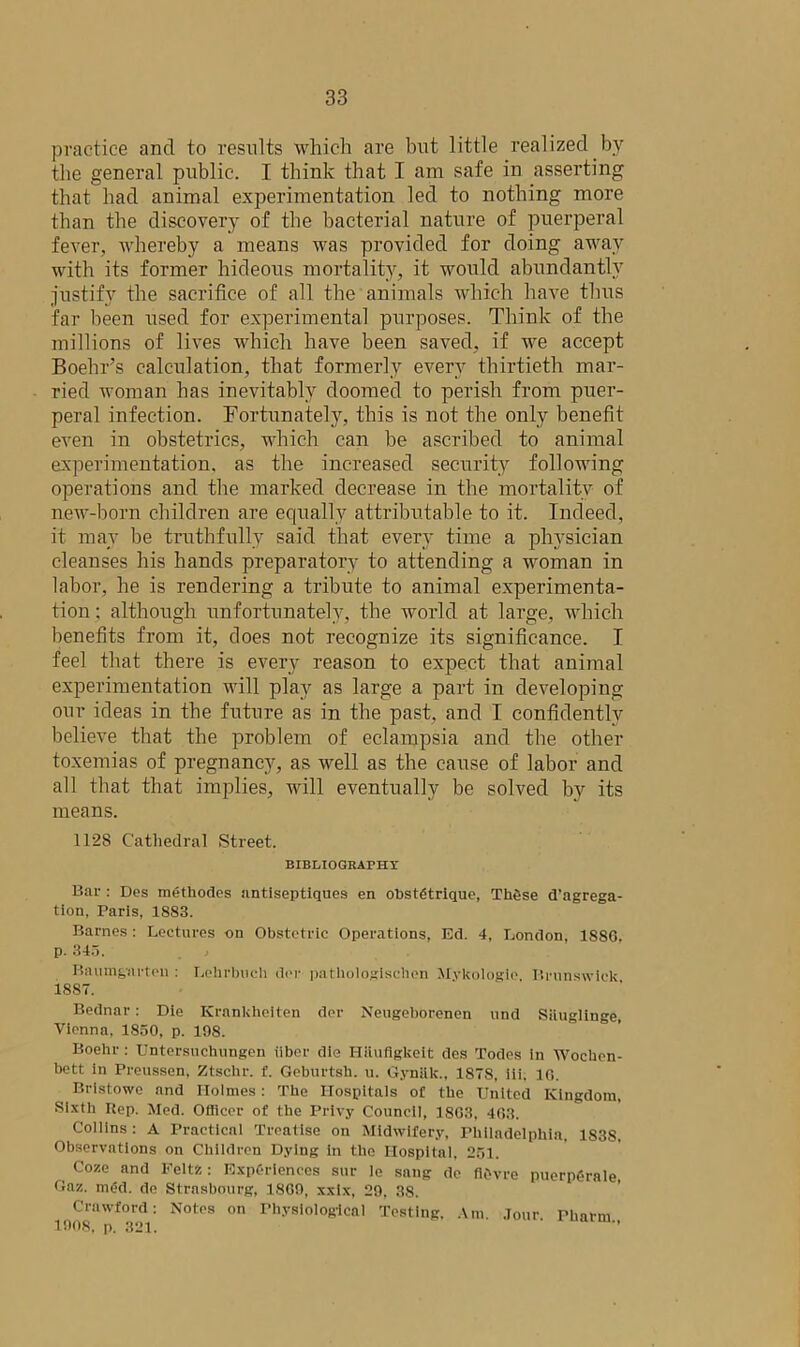 practice and to results which are but little realized by the general public. I think that I am safe in asserting that had animal experimentation led to nothing more than the discovery of the bacterial nature of puerperal fever, whereby a means was provided for doing away with its former hideous mortality, it would abundantly justify the sacrifice of all the animals which have thus far been used for experimental purposes. Think of the millions of lives which have been saved, if we accept Boehr’s calculation, that formerly every thirtieth mar- ried woman has inevitably doomed to perish from puer- peral infection. Fortunately, this is not the only benefit even in obstetrics, which can be ascribed to animal experimentation, as the increased security following operations and the marked decrease in the mortality of new-born children are equally attributable to it. Indeed, it may be truthfully said that every time a physician cleanses his hands preparatory to attending a woman in labor, he is rendering a tribute to animal experimenta- tion ; although unfortunately, the world at large, which benefits from it, does not recognize its significance. I feel that there is every reason to expect that animal experimentation will play as large a part in developing our ideas in the future as in the past, and I confidently believe that the problem of eclampsia and the other toxemias of pregnancy, as well as the cause of labor and all that that implies, will eventually be solved by its means. 1128 Cathedral Street. BIBLIOGRAPHY Bar : Des methodes antiseptiques en obstetrique, These aggrega- tion, Paris, 1883. Barnes : Lectures on Obstetric Operations, Ed. 4, London, 1886. p. 345. Baumgarten : Lehrbuch dor patliologischen Mykologie Brunswick 1887. Bednar: Die Krankheiten dor Neugeborenen und Siiuglinge, Vienna, 1850, p. 198. Boehr: Untersuchungen iiber die Hiiufigkeit des Todes in Woctaen- bett in Preussen, Ztsclir. f. Geburtsb. u. Gynak., 1878, iii. 10. Bristowe and Holmes: The Hospitals of the United Kingdom, Sixth Itep. Med. Officer of the Privy Council, 1863, 463. Collins : A Practical Treatise on Midwifery, Philadelphia, 1838, Observations on Children Dying in the Hospital, 251. Coze and Feltz: Experiences sur le sang de flOvre puerpgrale Gaz. med. de Strasbourg, 1809, xxix, 29, 38. Crawford: Notes on Physiological Testing, Am. Jour pharni 1008, p. 321. ’