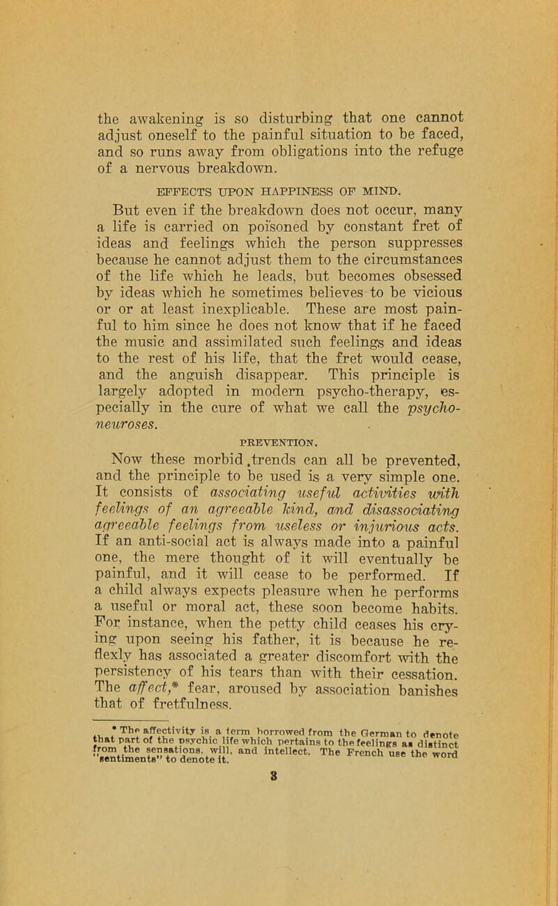 the awakening is so disturbing that one cannot adjust oneself to the painful situation to be faced, and so runs away from obligations into the refuge of a nervous breakdown. EFFECTS UPON HAPPINESS OF MIND. But even if the breakdown does not occur, many a. life is carried on poisoned by constant fret of ideas and feelings which the person suppresses because he cannot adjust them to the circumstances of the life which he leads, but becomes obsessed by ideas which he sometimes believes to be vicious or or at least inexplicable. These are most pain- ful to him since he does not know that if he faced the music and assimilated such feelings and ideas to the rest of his life, that the fret would cease, and the anguish disappear. This principle is largely adopted in modern psycho-therapy, es- pecially in the cure of what we call the psycho- neuroses. PREVENTION. Now these morbid .trends can all be prevented, and the principle to be used is a very simple one. It consists of associating useful activities with feelings of an agreeable kind, and disassociating agreeable feelings from useless or injurious acts. If an anti-social act is always made into a painful one, the mere thought of it will eventually be painful, and it will cease to be performed. If a child always expects pleasure when he performs a useful or moral act, these soon become habits. For instance, when the petty child ceases his cry- ing upon seeing his father, it is because he re- flexly has associated a greater discomfort with the persistency of his tears than with their cessation. The affect * fear, aroused by association banishes that of fretfulness. ., * Th? affectivity is a term borrowed from the German to denote that part of the psychic life which pertains to the feelings as distinct sentiments'todenot^t' intelleCt‘ The French U8e thp