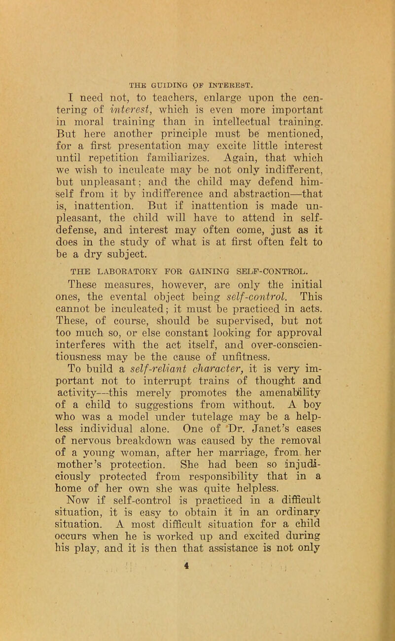 THE GUIDING OF INTEREST. I need not, to teachers, enlarge upon the cen- tering of interest, which is even more important in moral training than in intellectual training. But here another principle must be mentioned, for a first presentation may excite little interest until repetition familiarizes. Again, that which we wish to inculcate may be not only indifferent, but unpleasant; and the child may defend him- self from it by indifference and abstraction—that is, inattention. But if inattention is made un- pleasant, the child will have to attend in self- defense, and interest may often come, just as it does in the study of what is at first often felt to be a dry subject. THE LABORATORY FOR GAINING SELF-CONTROL. These measures, however, are only the initial ones, the evental object being self-control. This cannot be inculcated; it must be practiced in acts. These, of course, should be supervised, but not too much so, or else constant looking for approval interferes with the act itself, and over-conscien- tiousness may he the cause of unfitness. To build a self-reliant character, it is very im- portant not to interrupt trains of thought and activity—this merely promotes the amenability of a child to suggestions from without. A boy who was a model under tutelage may be a help- less individual alone. One of Dr. Janet’s cases of nervous breakdown was caused by the removal of a young woman, after her marriage, from her mother’s protection. She had been so injudi- ciously protected from responsibility that in a home of her own she was quite helpless. Now if self-control is practiced in a difficult situation, it is easy to obtain it in an ordinary situation. A most difficult situation for a child occurs when he is worked up and excited during his play, and it is then that assistance is not only