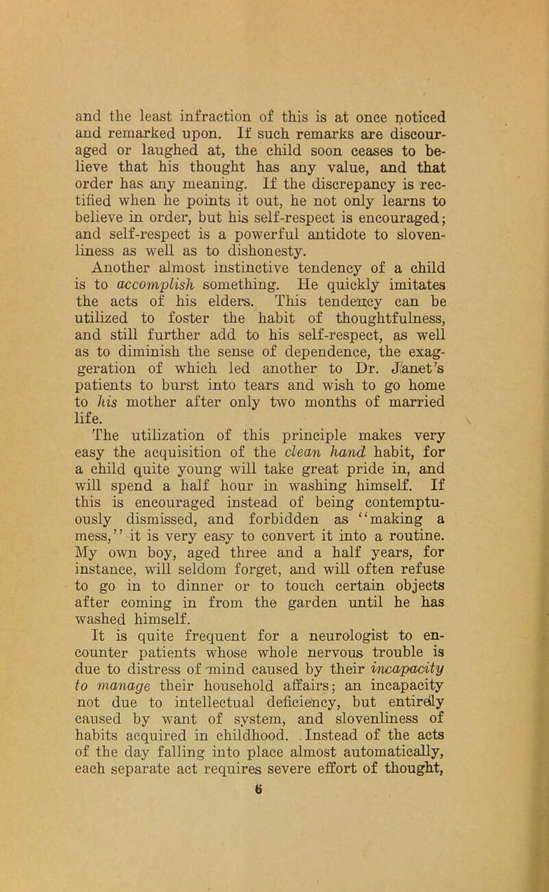 and the least infraction of this is at once noticed and remarked upon. If such remarks are discour- aged or laughed at, the child soon ceases to be- lieve that his thought has any value, and that order has any meaning. If the discrepancy is rec- tified when he points it out, he not only learns to believe in order, but his self-respect is encouraged; and self-respect is a powerful antidote to sloven- liness as well as to dishonesty. Another almost instinctive tendency of a child is to accomplish something. He quickly imitates the acts of his elders. This tendency can be utilized to foster the habit of thoughtfulness, and still further add to his self-respect, as well as to diminish the sense of dependence, the exag- geration of which led another to Dr. Janet’s patients to burst into tears and wish to go home to his mother after only two months of married life. The utilization of this principle makes very easy the acquisition of the clean hand habit, for a child quite young will take great pride in, and will spend a half hour in washing himself. If this is encouraged instead of being contemptu- ously dismissed, and forbidden as “making a mess,” it is very easy to convert it into a routine. My own boy, aged three and a half years, for instance, will seldom forget, and will often refuse to go in to dinner or to touch certain objects after coming in from the garden until he has washed himself. It is quite frequent for a neurologist to en- counter patients whose whole nervous trouble is due to distress of mind caused by their incapacity to manage their household affairs; an incapacity not due to intellectual deficiency, but entirely caused by want of system, and slovenliness of habits acquired in childhood. Instead of the acts of the day falling into place almost automatically, each separate act requires severe effort of thought,