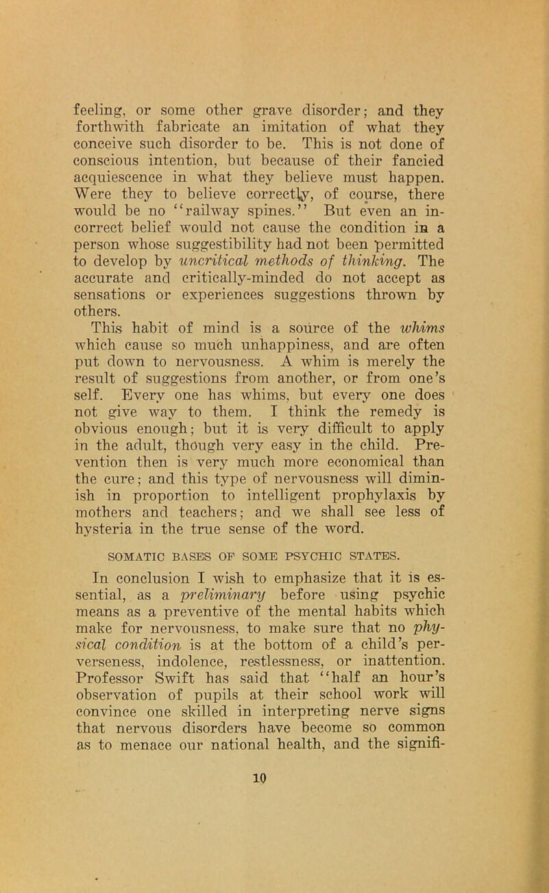 feeling, or some other grave disorder; and they forthwith fabricate an imitation of what they conceive such disorder to be. This is not done of conscious intention, but because of their fancied acquiescence in what they believe must happen. Were they to believe correctly, of course, there would be no “railway spines.” But even an in- correct belief would not cause the condition in a person whose suggestibility had not been permitted to develop by uncritical methods of thinking. The accurate and critically-minded do not accept as sensations or experiences suggestions thrown by others. This habit of mind is a source of the whims which cause so much unhappiness, and are often put down to nervousness. A whim is merely the result of suggestions from another, or from one’s self. Every one has whims, but every one does not give way to them. I think the remedy is obvious enough; but it is very difficult to apply in the adult, though very easy in the child. Pre- vention then is very much more economical than the cure; and this type of nervousness will dimin- ish in proportion to intelligent prophylaxis by mothers and teachers; and we shall see less of hysteria in the true sense of the word. SOMATIC BASES OF SOME PSYCHIC STATES. In conclusion I wish to emphasize that it is es- sential, as a preliminary before using psychic means as a preventive of the mental habits which make for nervousness, to make sure that no phy- sical condition is at the bottom of a child’s per- verseness, indolence, restlessness, or inattention. Professor Swift has said that “half an hour’s observation of pupils at their school work will convince one skilled in interpreting nerve signs that nervous disorders have become so common as to menace our national health, and the signifi-