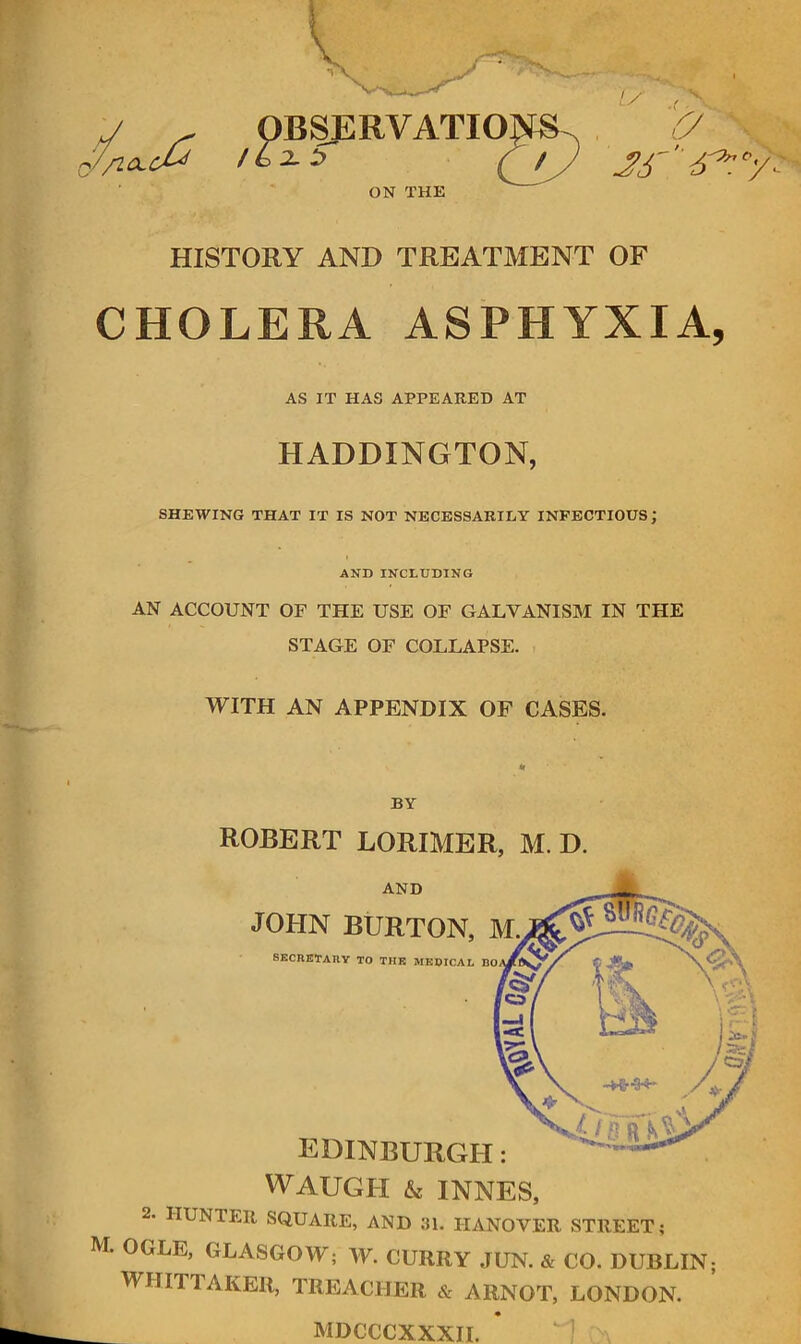 //IClcJ^ / 6 2- :> Q M'' 6^'^. ON THE HISTORY AND TREATMENT OF CHOLERA ASPHYXIA, AS IT HAS APPEARED AT HADDINGTON, SHEWING THAT IT IS NOT NECESSARILY INFECTIOUS; AND INCLUDING AN ACCOUNT OF THE USE OF GALVANISM IN THE STAGE OF COLLAPSE. WITH AN APPENDIX OP CASES. « BY ROBERT LORIMER, M. D. AND JOHN BURTON, M SECRETARY TO THE MEDICAL BO. EDINBURGH: WAUGH & INNES, 2. HUNTER SQUARE, AND 31. HANOVER STREET; M. OGLE, GLASGOW; W. CURRY JUN. & CO. DUBLIN; WHITTAKER, TREACHER & ARNOT, LONDON. MDCCCXXXH.