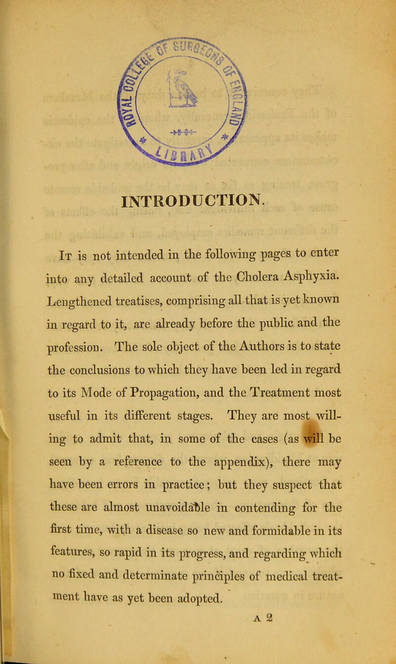 ) ^ INTRODUCTION. IIt is not intended in the folloAving pages to enter into any detailed account of the Cholera Asphyxia. Lengthened treatises, comprising all that is yet known in regard to it, are already before the public and the profession. The sole object of the Authors is to state the conclusions to which they have been led in regard to its Mode of Propagation, and the Treatment most kw- useful in its different stages. They are most , will- ing to admit that, in some of the cases (as will be I seen by a reference to the appendix), there may 1^1 have been errors in practice; but they suspect that these are almost unavoidable in contending for the i ! first time, with a disease so new and formidable in its features, so rapid in its progress, and regarding which no fixed and determinate principles of medical treat- ment have as yet been adopted. A 2