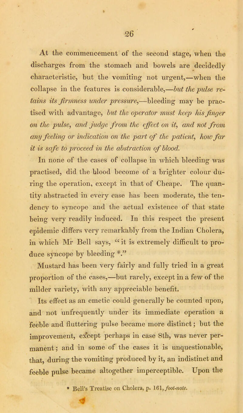 At the commencement of the second stage, when the discharges fi*om the stomach and bowels are decidedly characteristic, hut the vomiting not urgent,—when the collapse in the features is considerable,—hut the pulse re- tains its firmness under pressure,—bleeding may be prac- tised with advantage, hut the operator must keep his finger on the pulse, and judge from the effect on it, and not from any feeling or indication on the part of the patient, how far it is safe to proceed in the abstraction of hlood. In none of the cases of collapse in which bleeding was practised, did the blood become of a brighter colour du- ring the operation, except in that of Cheape. The quan- tity abstracted in every case has been moderate, the ten- dency to syncope and the actual existence of that state being very readily induced. In this respect the present epidemic differs very remarkably from the Indian Cholera, in which Mr Bell says, “ it is extremely difl&cult to pro- duce syncope by bleeding Mustard has been very fairly and fully tried in a great proportion of the cases,—but rarely, except in a few of the milder variety, with any appreciable benefit. Its effect as an emetic could generally be counted upon, and not unfrequently under its immediate operation a feeble and fluttering pulse became more distinct; but the improvement, e?fcept perhaps in case 8th, was never per- manent ; and in some of the cases it is unquestionable, that, during the vomiting produced by it, an indistinct and feeble pulse became altogether imperceptible. Upon the • Bell’s Treatise on Cholera, p. 161, foot-noie.