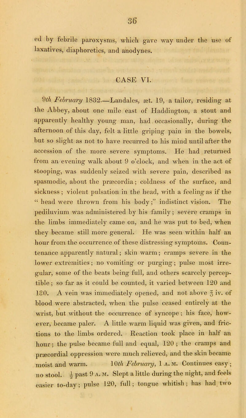 by febrile paroxysms, which gave Avay under the use of laxatives, diaphoretics, and anodynes. CASE VI. 9th February 1832—Landales, set. 19, a tailor, residing at the Abbey, about one mile east of Haddington, a stout and apparently healthy young man, had occasionally, during the afternoon of this day, felt a little gidping pain in the bowels, but so slight as not to have recurred to his mind until after the accession of the more severe symptoms. He had returned from an evening walk about 9 o’clock, and when in the act of stooping, was suddenly seized with severe pain, described as spasmodic, about the prsecordia; coldness of the surface, and sickness ; violent pulsation in the head, with a feeling as if the “ head Avere throAvn from his bodyindistinct vision. The pediluvium was administered by his family; severe cramps in the limbs immediately came on, and he Avas put to bed, when they became still more general. He Avas seen within half an hour from the occurrence of these distressing symptoms. Coun- tenance apparently natural; skin warm; cramps severe in the lower extremities; no \mmiting or purging; pulse most irre- gular, some of the beats being full, and others scai'cely percep- tible ; so far as it could be counted, it A^aried betAveen 120 and ISO. A vein was immediately opened, and not aboA'e § iv. of blood Avere abstracted, when the pulse ceased entirely at the wrist, but Avithout the occuiTence of syncope; his face, how- ever, became paler. A little Avarm liquid Avas given, and fric- tions to the limbs ordered. Reaction took place in half an hour; the pulse became full and equal, 120 ; the cramps and prsecordial oppression Avere much relieved, and the skin became moist and Avarm. 19th February, 1 a. lu. Continues easy; no stool. ^ past 9 a. m. Slept a little during the night, and feels easier to-day; pulse 120, full; tongue Avbitish; has had tAvo