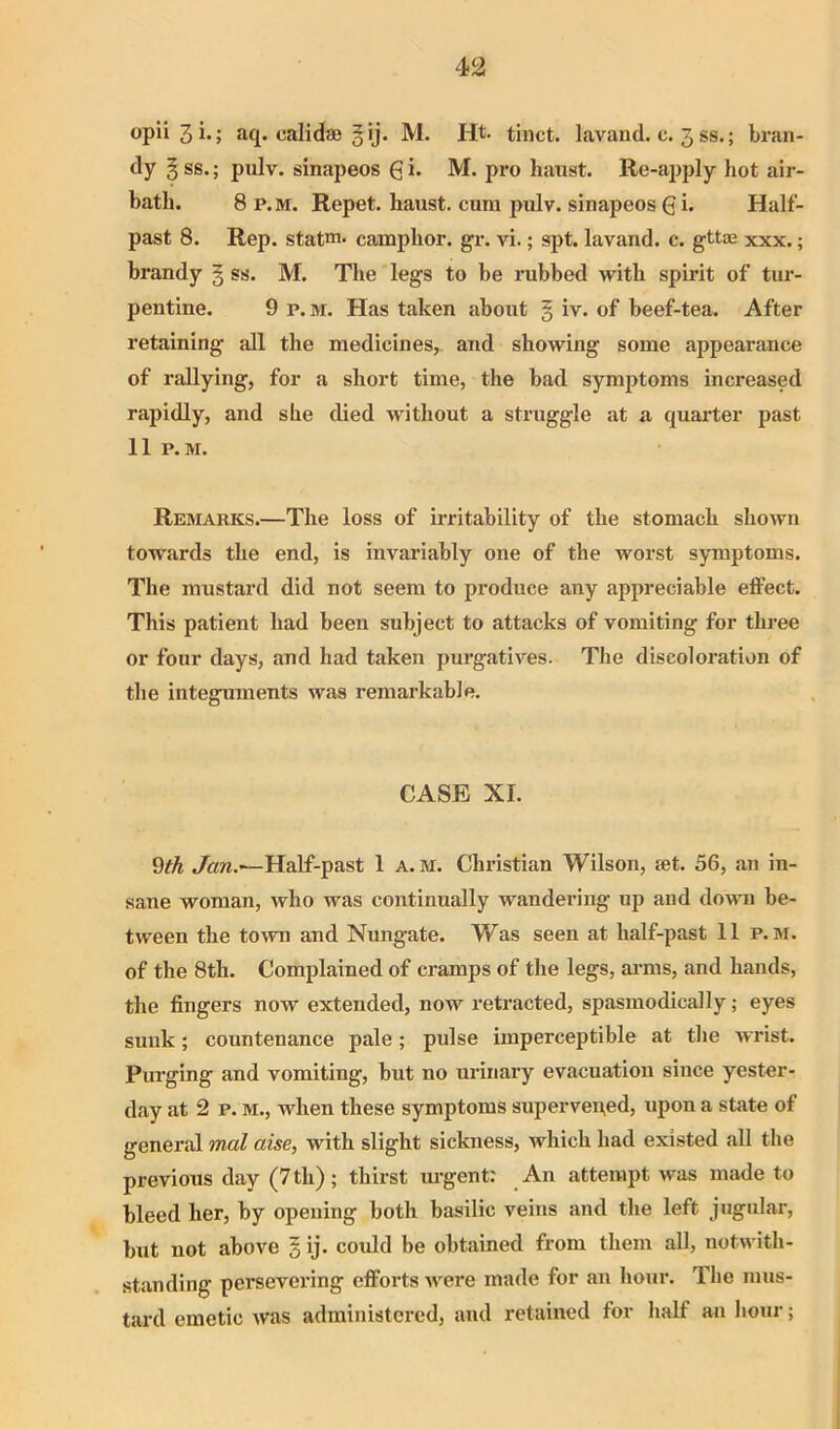 opii 3 i-; aq. calid® § ij. M. Ht. tiiict. lavand. c. 3 ss.; bran- dy § ss.; pulv. sinapeos gi* M. pro hanst. Re-apply hot air- bath. 8 P.M. Repet. haust. cum pulv. sinapeos 6 i- Half- past 8. Rep. statm. camphor, gr. vi.; spt. lavand. c. gttae xxx.; brandy § ss. M. The legs to be rubbed with spirit of tur- pentine. 9 P.M. Has taken about § iv. of beef-tea. After retaining all the medicines, and showing some appearance of rallying, for a short time, the bad symptoms increased rapidly, and she died without a struggle at a quarter past 11 P.M. Remarks.—The loss of irritability of the stomach shown towards the end, is invariably one of the worst symptoms. The mustard did not seem to produce any appreciable effect. This patient had been subject to attacks of vomiting for three or four days, and had taken purgatives. The discoloration of the integuments was remarkable. CASE XL 9tk Half-past 1 a. m. Christian Wilson, ®t. 56, an in- sane woman, who was continually wandering up and downi be- tween the town and Nungate. Was seen at half-past 11 p. M. of the 8th. Complained of cramps of the legs, ai’ms, and hands, the fingers now extended, now retracted, spasmodically; eyes sunk; countenance pale; pulse imperceptible at the wrist. Purging and vomiting, but no urinary evacuation since yester- day at 2 p. M., when these symptoms superven,ed, upon a state of general mol aise, with slight sickness, which had existed all the previous day (7th); thirst m-gent: An attempt was made to bleed her, by opening both basilic veins and the left jugular, but not above § ij. coidd be obtained from them all, notwith- standing persevering efforts were made for an hour. The mus- tard emetic was administered, and retained for half an hour;