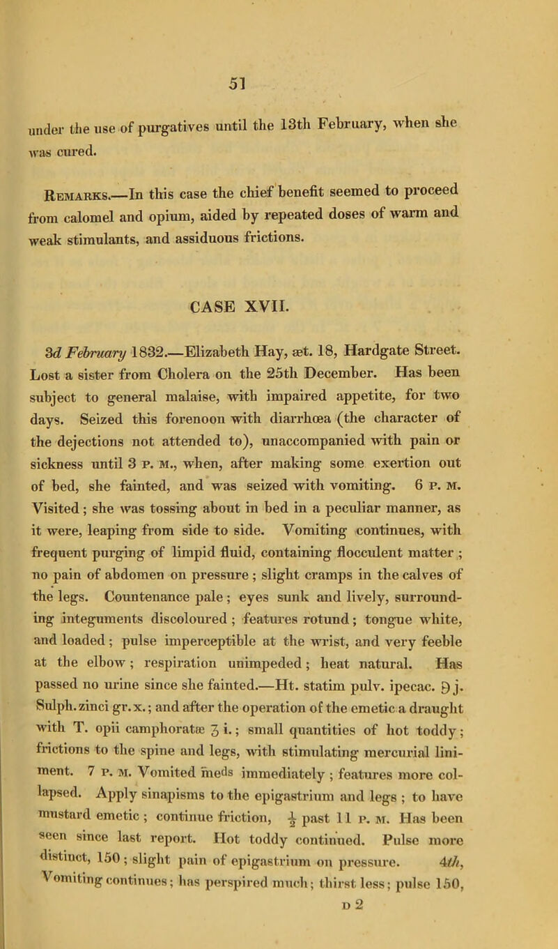 under the use of purgatives until the IStli February, when she was cured. Remarks.—In this case the chief benefit seemed to proceed from calomel and opium, aided by repeated doses of warm and weak stimulants, and assiduous frictions. CASE XVII. 3<i February 1832.—Elizabeth Hay, mt. 18, Hardgate Street. Lost a sister from Cholera on the 23th December. Has been subject to general malaise, with impaired appetite, for two days. Seized this forenoon with diarrhoea (the character of the dejections not attended to), unaccompanied with pain or sickness until 3 p. M., when, after making some exertion out of bed, she fainted, and was seized with vomiting. 6 p. M. Visited; she was tossing about in bed in a peculiar manner, as it were, leaping from side to side. Vomiting continues, with frequent purging of limpid fluid, containing flocculent matter ; no pain of abdomen on pressure ; slight cramps in the calves of the legs. Countenance pale ; eyes sunk and lively, surround- ing integuments discoloui-ed; features rotund; tongue white, and loaded; pulse imperceptible at the w'rist, and very feeble at the elbow; respiration unimpeded; heat natural. Ha« passed no urine since she fainted.—Ht. statim pulv. ipecac. 9 j. Sidph.zinci gr.x.; and after the operation of the emetic a draught with T. opii camphoratee 3 >•; small quantities of hot toddy; frictions to the spine and legs, with stimulating mercurial lini- ment. 7 p. M. Vomited meds immediately ; features more col- lapsed. Apply sinapisms to the epigastrium and legs ; to have mustard emetic ; continue friction, ^ past lip. m. Has been seen since last report. Hot toddy continued. Pulse more distinct, 150 ; slight pain of epigastrium on pressure. 4<//, Vomiting continues; has perspired much; thirst less; pulse 150, «2