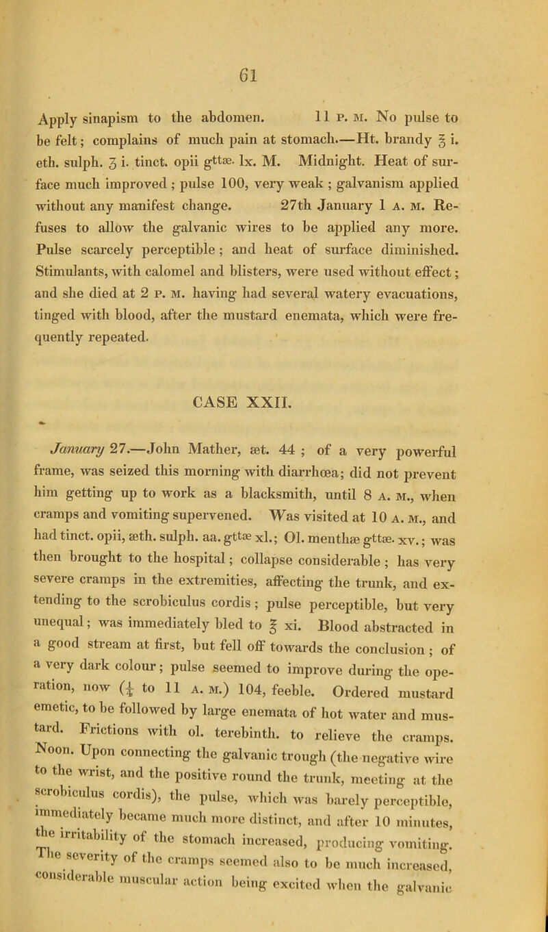 Apply sinapism to the abdomen. 11 p. M. No pulse to be felt; complains of much pain at stomach.—Ht. brandy § i. eth. sulph. 3 i. tinct. opii gttae. lx. M. Midnight. Heat of sur- face much improved ; pulse 100, veiy weak ; galvanism applied without any manifest change. 27th January 1 a. m. Re- fuses to allow the galvanic wires to he applied any more. Pulse scarcely perceptible; and heat of surface diminished. Stimulants, with calomel and blisters, were used without effect; and she died at 2 p. M. having had several watery evacuations, tinged with blood, after the mustard enemata, which were fre- quently repeated. CASE XXII. January 27.—John Mather, set. 44 ; of a very powerful frame, was seized this morning with diarrhoea; did not prevent him getting up to work as a blacksmith, until 8 a. m., when cramps and vomiting supeiwened. Was visited at 10 a. m., and had tinct. opii, seth. sulph. aa. gttse xl.; 01. meuthse gttse. xv.; was tlien brought to the hospital; collapse considerable ; has very severe cramps in the extremities, affecting the trunk, and ex- tending to the scrobiculus cordis; pulse perceptible, but very unequal; was immediately bled to g xi. Blood abstracted in a good stream at first, but fell off towards the conclusion ; of a very dark colour; pulse seemed to improve during the ope- ration, now (i to 11 A.M.) 104, feeble. Ordered musfcird emetic, to be followed by large enemata of liot water and mus- tard. Frictions with ol. terebinth, to relieve the cramps. Noon. Upon connecting the galvanic trough (the negative wire to the wrist, and the positive round the trunk, meeting at the scrobiculus cordis), the pulse, which was barely perceptible, immediately became much more distinct, and after 10 minutes, irritability of the stomacli increased, producing vomiting, le severity of tlie cramps seemed also to bo much increased, oiisideiable imiscular action being excited when the galvanic