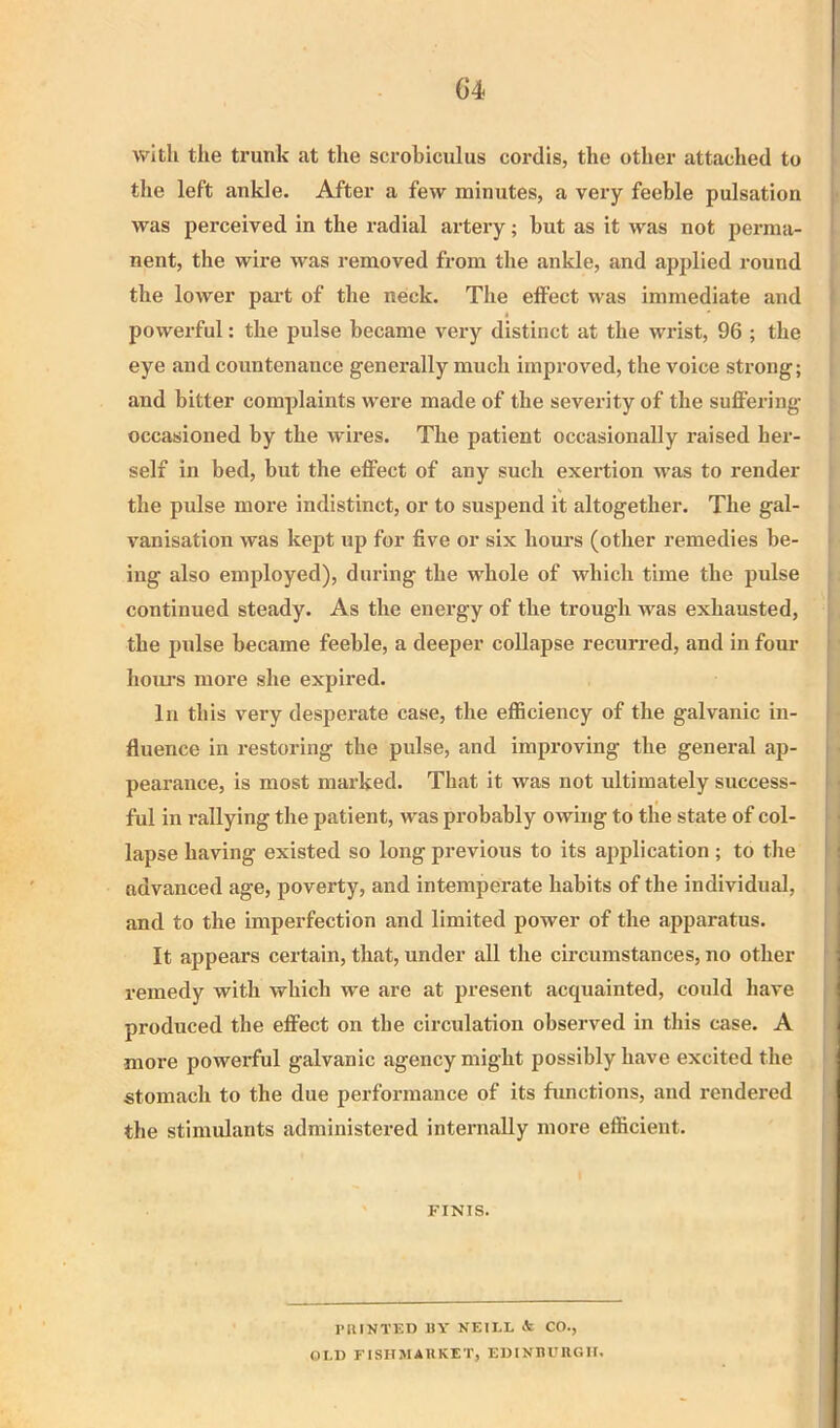 C4 with the ti’unk at the scrobiculus coi’dis, the other attached to the left ankle. After a few minutes, a very feeble pulsation was perceived in the radial artery; but as it was not perma- nent, the wire was removed from the ankle, and applied round the lower pai't of the neck. The effect was immediate and powerful: the pulse became very distinct at the wrist, 96 ; the eye and countenance genei’ally much improved, the voice strong; and bitter complaints were made of the severity of the suffering occasioned by the wires. The patient occasionally raised her- self in bed, but the effect of any such exertion was to render the pidse more indistinct, or to suspend it altogether. The gal- vanisation was kept up for five or six houi’S (other remedies be- ing also employed), during the whole of which time the pulse continued steady. As the energy of the trough was exhausted, the pulse became feeble, a deeper collapse recuiTed, and in four houj’s more she expired. In this very desperate case, the efficiency of the galvanic in- fluence in restoring the pulse, and improving the general ap- pearance, is most marked. That it was not ultimately success- ful in rallying the patient, was probably owing to the state of col- lapse having existed so long previous to its application; to the advanced age, poverty, and intemperate habits of the individual, and to the imperfection and limited power of the apparatus. It appears certain, that, under all the circumstances, no other remedy with which we are at present acquainted, could have produced the effect on the circulation observed in this case. A more powerful galvanic agency might possibly have excited the stomach to the due performance of its functions, and rendered the stimulants administered internally more efficient. FINIS. PRINT15D UY NEILL & CO., OLD FISITMAUKET, EDINHU11GH.