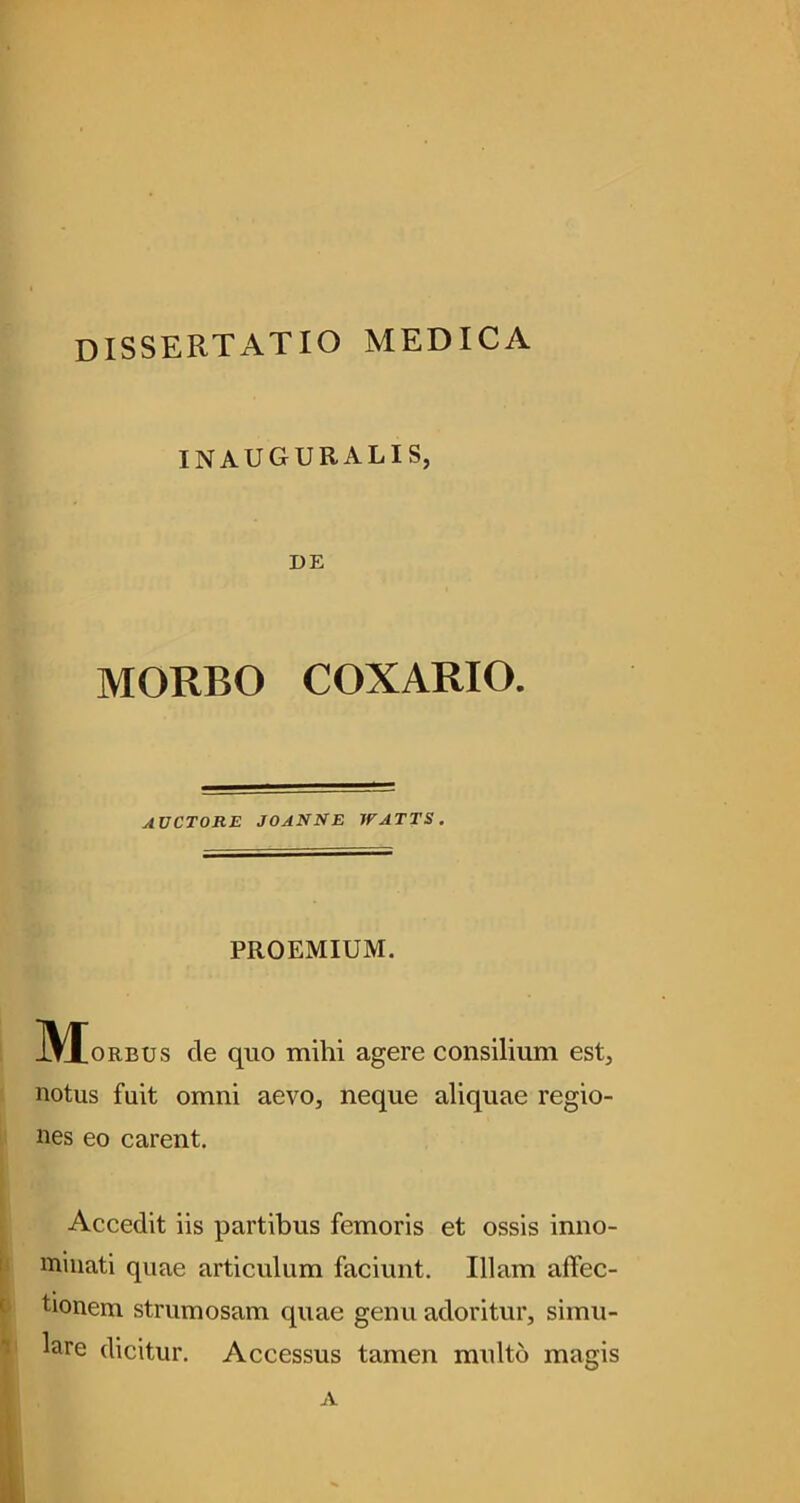 dissertatio medica INAUGURALIS, DE MORBO COXARIO. auctore joanne watts. PROEMIUM. ]\J[oRBUs cle quo mihi agere consilium est, notus fuit omni aevo, neque aliquae regio- nes eo carent. Accedit iis partibus femoris et ossis inno- minati quae articulum faciunt. Illam affec- tionem strumosam quae genu adoritur, simu- lare dicitur. Accessus tamen multo magis A