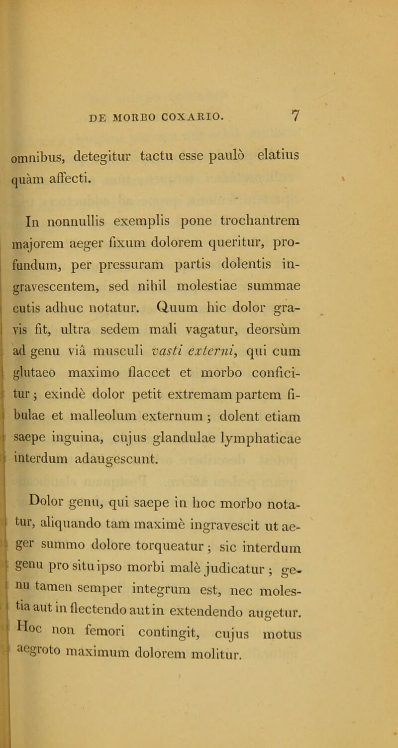 omnibus, detegitur tactu esse paulo elatius quam affecti. In nonnullis exemplis pone trochantrem majorem aeger fixum dolorem queritur, pro- fandum, per pressuram partis dolentis in- gravescentem, sed nihil molestiae summae I cutis adhuc notatur. Quum hic dolor gra- i vis fit, ultra sedem mali vagatur, deorsum ; ad genu via musculi vasti externi, qui cum I glutaeo maximo flaccet et morbo confici- i tur; exinde dolor petit extremam partem fi- I bulae et malleolum externum; dolent etiam N saepe inguina, cujus glandulae lymphaticae interdum adaugescunt. Dolor genu, qui saepe in hoc morbo nota- tur, aliquando tam maxime ingravescit ut ae- f| ger summo dolore torqueatur; sic interdum genu pro situ ipso morbi male judicatur ; ge- nu tamen semper integrum est, nec moles- tia aut in flectendo aut in extendendo augetur. ' Doc non femori contingit, cujus motus ! aegroto maximum dolorem molitur.