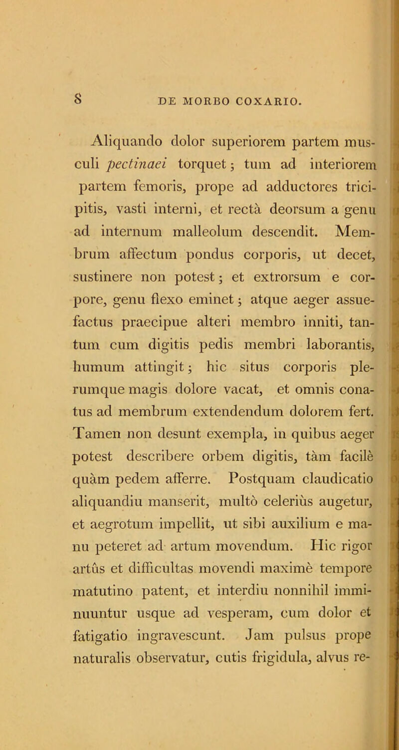 Aliquando dolor superiorem partem mus- culi pectinaei torquet j tum ad interiorem partem femoris, prope ad adductores trici- pitis, vasti interni, et recta deorsum a genu ad internum malleolum descendit. Mem- brum affectum pondus corporis, ut decet, sustinere non potest; et extrorsum e cor- pore, genu flexo eminet; atque aeger assue- factus praecipue alteri membro inniti, tan- tum cum digitis pedis membri laborantis, humum attingit; hic situs corporis ple- rumque magis dolore vacat, et omnis cona- tus ad membrum extendendum dolorem fert. Tamen non desunt exempla, in quibus aeger potest describere orbem digitis, tam facile quam pedem afferre. Postquam claudicatio aliquandiu manserit, multo celerius augetur, et aegrotum impellit, ut sibi auxilium e ma- nu peteret ad artum movendum. Hic rigor artus et difficultas movendi maxime tempore matutino patent, et interdiu nonnihil immi- nuuntur usque ad vesperam, cum dolor et fatigatio ingravescunt. Jam pulsus prope naturalis observatur, cutis frigidula, alvus re-