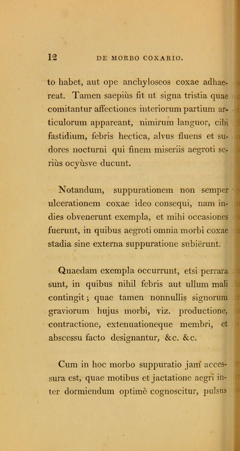to habet, aut ope anchyloseos coxae adhae- { reat. Tamen saepius fit ut signa tristia quae ; comitantur affectiones interiorum partium ar- ticulorum appareant, nimirum languor, cibi j fastidium, febris hectica, alvus fluens et su- i dores nocturni qui finem miseriis aegroti se- i rius ocyusve ducunt. ^ f Notandum, suppurationem non semper i ulcerationem coxae ideo consequi, nam in- i dies obvenerunt exempla, et mihi occasiones | fuerunt, in quibus aegroti omnia morbi coxae | stadia sine externa suppuratione subierunt. * i Quaedam exempla occurrunt, etsi perrara i sunt, in quibus nihil febris aut ullum mali U contingit; quae tamen nonnullis signorum ti graviorum hujus morbi, viz. productione, li contractione, extenuationeque membri, et j abscessu facto designantur, &c. &c. Cum in hoc morbo suppuratio jam' acces- S sura est, quae motibus et jactatione aegri in- 4 ter dormiendum optime cognoscitur, pulsiisi ^