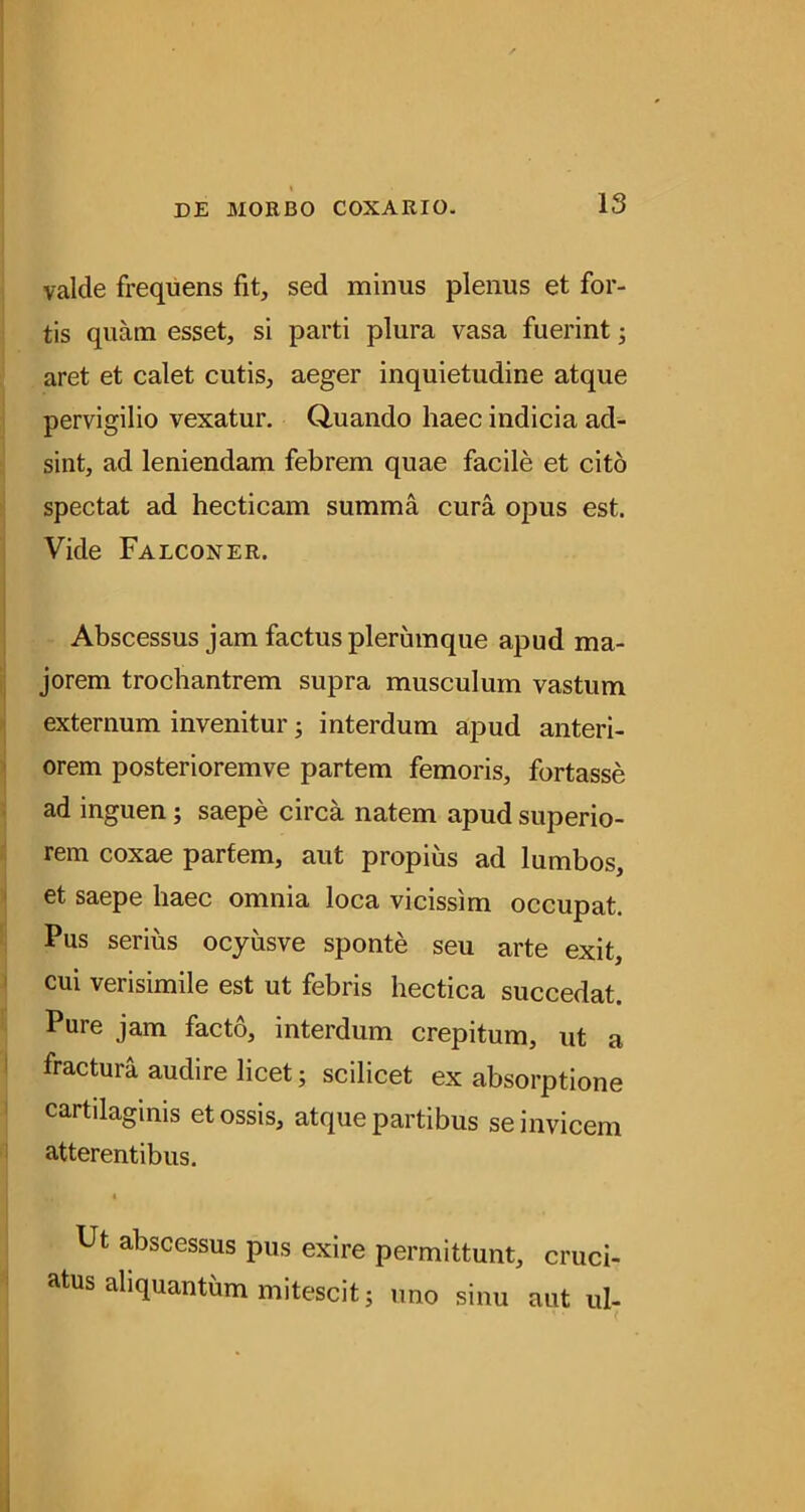valde frequens fit, sed minus plenus et for- tis quam esset, si parti plura vasa fuerint; aret et calet cutis, aeger inquietudine atque pervigilio vexatur. Q-uando haec indicia ad- sint, ad leniendam febrem quae facile et cito spectat ad hecticam summa cura opus est. Vide Falconer. Abscessus jam factus plerumque apud ma- jorem trochantrem supra musculum vastum externum invenitur; interdum apud anteri- orem posterioremve partem femoris, fortasse ad inguen; saepe circa natem apud superio- rem coxae partem, aut propius ad lumbos, et saepe haec omnia loca vicissim occupat. Pus serius ocyusve sponte seu arte exit, cui verisimile est ut febris hectica succedat. Pure jam facto, interdum crepitum, ut a fractura audire licet; scilicet ex absorptione cartilaginis et ossis, atque partibus se invicem atterentibus. i Ut abscessus pus exire permittunt, cruci- atus aliquantum mitescit; uno sinu aut ul-
