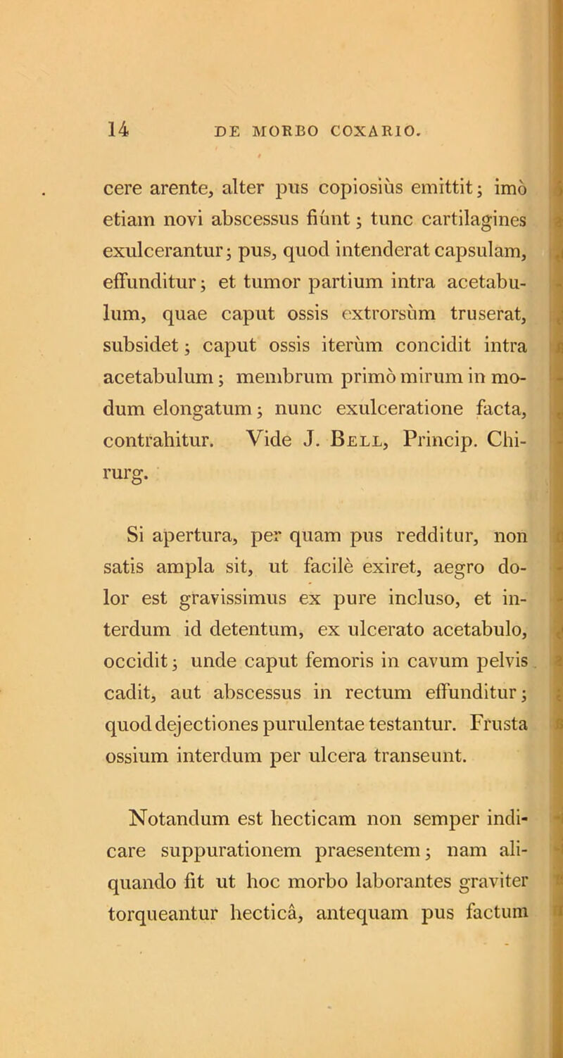 cere arente, alter piis copiosius emittit; imo etiam novi abscessus fiunt; tunc cartilagines exulcerantur; pus, quod intenderat capsulam, i effunditur; et tumor partium intra acetabu- lum, quae caput ossis f'xtrorsiim truserat, i subsidet; caput ossis iterum concidit intra I acetabulum; membrum primo mirum in mo- i dum elongatum; nunc exulceratione facta, | contrahitur. Vide J. Bell, Princip. Chi- i rurg. Si apertura, per quam pus redditur, non satis ampla sit, ut facile exiret, aegro do- lor est gravissimus ex pure incluso, et in- terdum id detentum, ex ulcerato acetabulo, occidit; unde caput femoris in cavum pelvis , cadit, aut abscessus in rectum effunditur; quod dejectiones purulentae testantur. Frusta ossium interdum per ulcera transeunt. Notandum est hecticam non semper indi- care suppurationem praesentem; nam ali- quando fit ut hoc morbo laborantes graviter torqueantur hectica, antequam pus factum