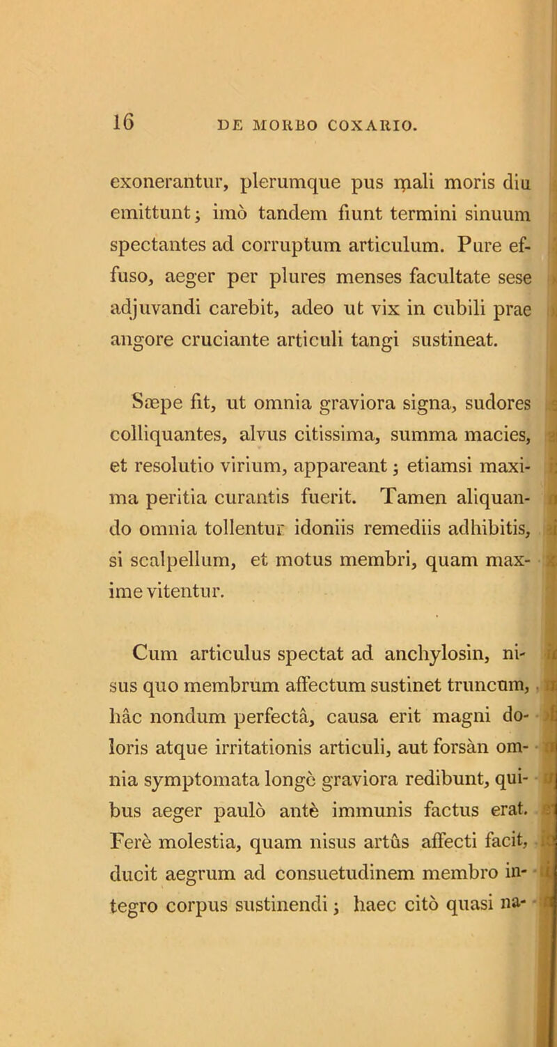 exonerantur, plerumque pus ipali moris diu emittunt; imo tandem fiunt termini sinuum spectantes ad corruptum articulum. Pure ef- i fuso, aeger per plures menses facultate sese n adjuvandi carebit, adeo ut vix in cubili prae iij angore cruciante articuli tangi sustineat. Saepe fit, ut omnia graviora signa, sudores s colliquantes, alvus citissima, summa macies, a et resolutio virium, appareant; etiamsi maxi- i; ma peritia curantis fuerit. Tamen aliquan- a do omnia tollentur idoniis remediis adhibitis, si scalpellum, et motus membri, quam max- $ ime vitentur. Cum articulus spectat ad anchylosin, ni- ^ sus quo membrum affectum sustinet truncum,. qj hac nondum perfecta, causa erit magni do- 4 loris atque irritationis articuli, aut forsan om- q nia symptomata longe graviora redibunt, qui- d bus aeger paulo ante immunis factus erat, q Fer^ molestia, quam nisus artus affecti facit, it ducit aegrum ad consuetudinem membro in- • iM tegro corpus sustinendi; haec cito quasi na-