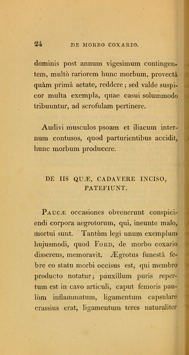 1 dominis post annum vigesimum contingen- ^ tem, multo rariorem hunc morbum, provecta ti quam prima aetate, reddere; sed valde suspi- ili cor multa exempla, quae casui solummodo 1 tribuuntur, ad scrofulam pertinere. Audivi musculos psoam et iliacum inter- ^ num contusos, quod parturientibus accidit, t hunc morbum producere. DE IIS QU^, CADAVERE INCISO, PATEFIUNT. Paucal occasiones obvenerunt conspici- endi corpora aegrotorum, qui, ineunte malo, mortui sunt. Tantum legi unum exemplum hujusmodi, quod Ford, de morbo coxario disserens, memoravit. iEgrotus funesta fe- i bre eo statu morbi occisus est, qui membro producto notatur; pauxillum puris reper- tum est in cavo articuli, caput femoris pau- lum inflammatum, ligamentum capsulare crassius erat, ligamentum teres naturaliter