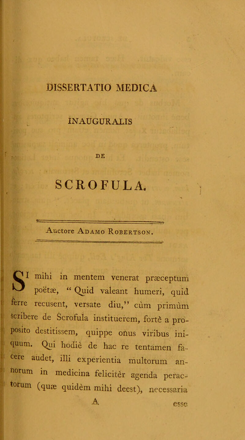 I S. I INACGURALIS DE SCROFULA. Auctore Adamo Robertson. mihi in mentem venerat praeceptum poetae, “ Quid valeant humeri, quid ferre recusent, versate diu,” cum primum 1 Scribere de Scrofula instituerem, forte a pro- » posito destitissem, quippe ohus viribus ini- T quum. Qui hodie de hac re tentamen fa- i cere audet, illi experientia multorum an- norum in medicina feliciter agenda perac- torum (quas quidem mihi deest), necessaria A esse