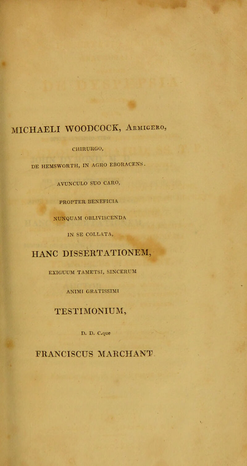 MICHAELI WOODCOCK, Armigero, CHIRURGO, de hemsworth, in agro eboracf.ns. AVUNCULO SUO CARO, PROPTER BENEFICIA NUNQUAM OBLIVISCENDA IN SE COLLATA, HANC DISSERTATIONEM, EXIGUUM TAMETSI, SINCERUM ANIMI GRATISSIMI TESTI MONIUxM, D. D. C.que FRANCISCUS MARCIiANT